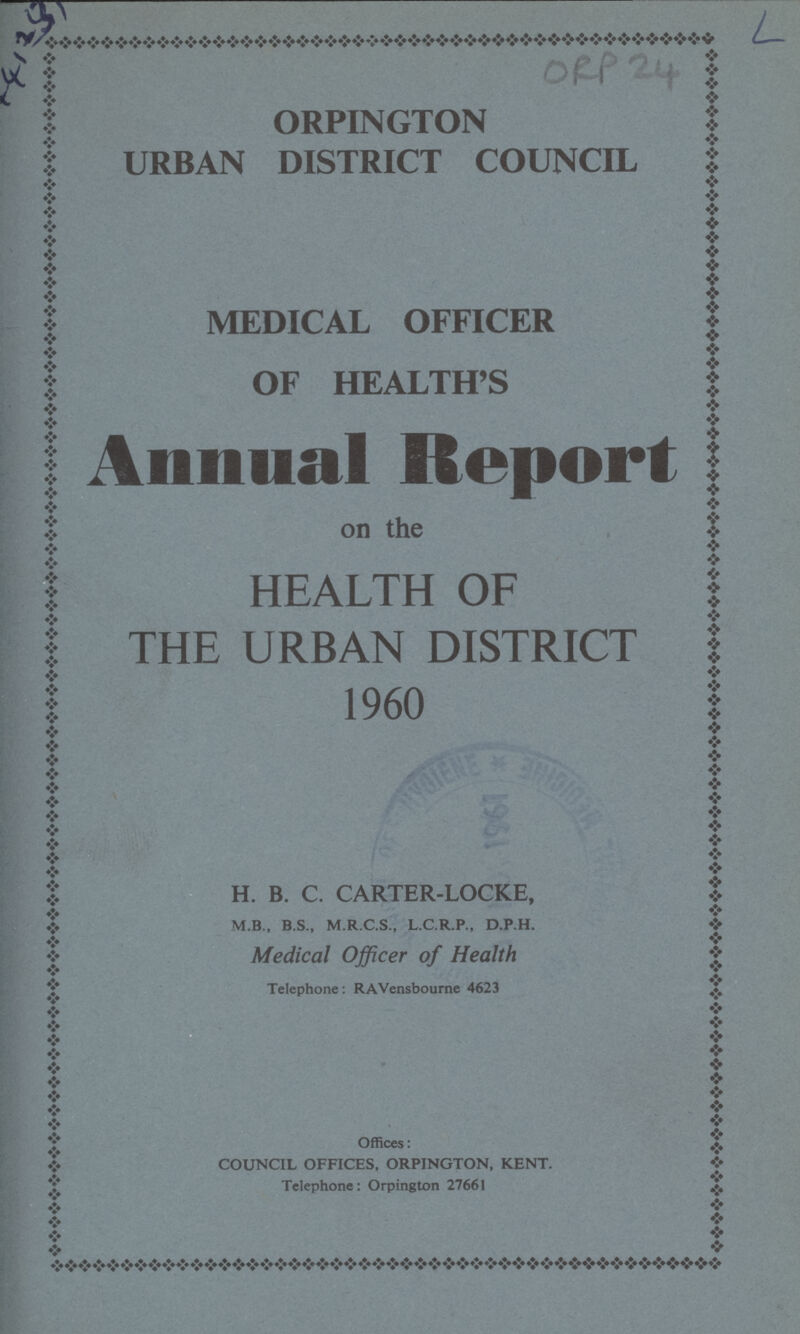 41231 L ORP 24 ORPINGTON URBAN DISTRICT COUNCIL MEDICAL OFFICER OF HEALTH'S Annual Report on the HEALTH OF THE URBAN DISTRICT 1960 H. B. C. CARTER-LOCKE, M.B., B.S., M.R.C.S., L.C.R.P., D.P.H. Medical Officer of Health Telephone: RAVensbourne 4623 Offices: COUNCIL OFFICES, ORPINGTON, KENT. Telephone: Orpington 27661