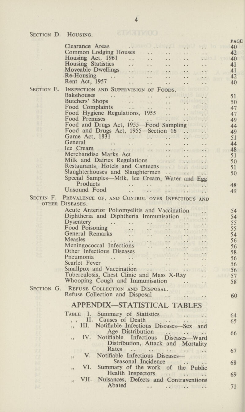 4 Section D. Housing. page Clearance Areas 40 Common Lodging Houses 42 Housing Act, 1961 40 Housing Statistics 41 Moveable Dwellings 41 Re-Housing 42 Rent Act, 1957 40 Section E. Inspection and Supervision of Foods. Bakehouses 51 Butchers' Shops 50 Food Complaints 47 Food Hygiene Regulations, 1955 47 Food Premises 49 Food and Drugs Act, 1955—Food Sampling 44 Food and Drugs Act, 1955—Section 16 49 Game Act, 1831 51 General 44 Ice Cream 48 Merchandise Marks Act 51 Milk and Dairies Regulations 50 Restaurants, Hotels and Canteens 51 Slaughterhouses and Slaughtermen 50 Special Samples—Milk, Ice Cream, Water and Egg Products 48 Unsound Food 49 Sectin F. Prevalence of, and Control over Infectious and other Diseases. Acute Anterior Poliomyelitis and Vaccination 54 Diphtheria and Diphtheria Immunisation 54 Dysentery 55 Food Poisoning 55 General Remarks 54 Measles 56 Meningococcal Infections 56 Other Infectious Diseases 58 Pneumonia 56 Scarlet Fever 56 Smallpox and Vaccination 56 Tuberculosis, Chest Clinic and Mass X-Ray 57 Whooping Cough and Immunisation 58 Section G. Refuse Collection and Disposal. Refuse Collection and Disposal 60 APPENDIX—STATISTICAL TABLES Table I. Summary of Statistics 64 ,, II. Causes of Death 65 „ III. Notifiable Infectious Diseases—Sex and Age Distribution 66 „ IV. Notifiable Infectious Diseases—Ward Distribution, Attack and Mortality Rates 67 „ V. Notifiable Infectious Diseases— Seasonal Incidence 68 ,, VI. Summary of the work of the Public Health Inspectors 69 „ VII. Nuisances, Defects and Contraventions Abated 71