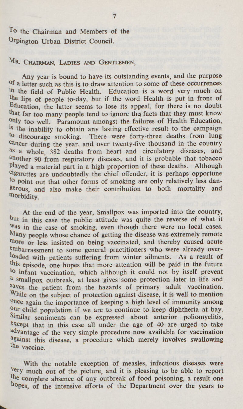 7 To the Chairman and Members of the Orpington Urban District Council. Mr. Chairman, Ladies and Gentlemen, Any year is bound to have its outstanding events, and the purpose of letter such as this is to draw attention to some of these occurrences in the field of Public Health. Education is a word very much on the lips of people to-day, but if the word Health is put in front of Education, the latter seems to lose its appeal, for there is no doubt that far too many people tend to ignore the facts that they must know only too well. Paramount amongst the failures of Health Education, is the inability to obtain any lasting effective result to the campaign discourage smoking. There were forty-three deaths from lung cancer during the year, and over twenty-five thousand in the country as a whole, 382 deaths from heart and circulatory diseases, and another 90 from respiratory diseases, and it is probable that tobacco Played a material part in a high proportion of these deaths. Although cigarettes are undoubtedly the chief offender, it is perhaps opportune to point out that other forms of smoking are only relatively less dan Serous, and also make their contribution to both mortality and morbidity. At the end of the year, Smallpox was imported into the country, but in this case the public attitude was quite the reverse of what it was in the case of smoking, even though there were no local cases, Many people whose chance of getting the disease was extremely remote more or less insisted on being vaccinated, and thereby caused acute ernbarrassment to some general practitioners who were already over loaded with patients suffering from winter ailments. As a result of this episode, one hopes that more attention will be paid in the future to infant vaccination, which although it could not by itself prevent a smallpox outbreak, at least gives some protection later in life and saves the patient from the hazards of primary adult vaccination. While on the subject of protection against disease, it is well to mention once again the importance of keeping a high level of immunity among our child population if we are to continue to keep diphtheria at bay. Similar sentiments can be expressed about anterior poliomyelitis, except that in this case all under the age of 40 are urged to take Advantage of the very simple procedure now available for vaccination against this disease, a procedure which merely involves swallowing the vaccine. With the notable exception of measles, infectious diseases were very much out of the picture, and it is pleasing to be able to report the complete absence of any outbreak of food poisoning, a result one hopes, of the intensive efforts of the Department over the years to