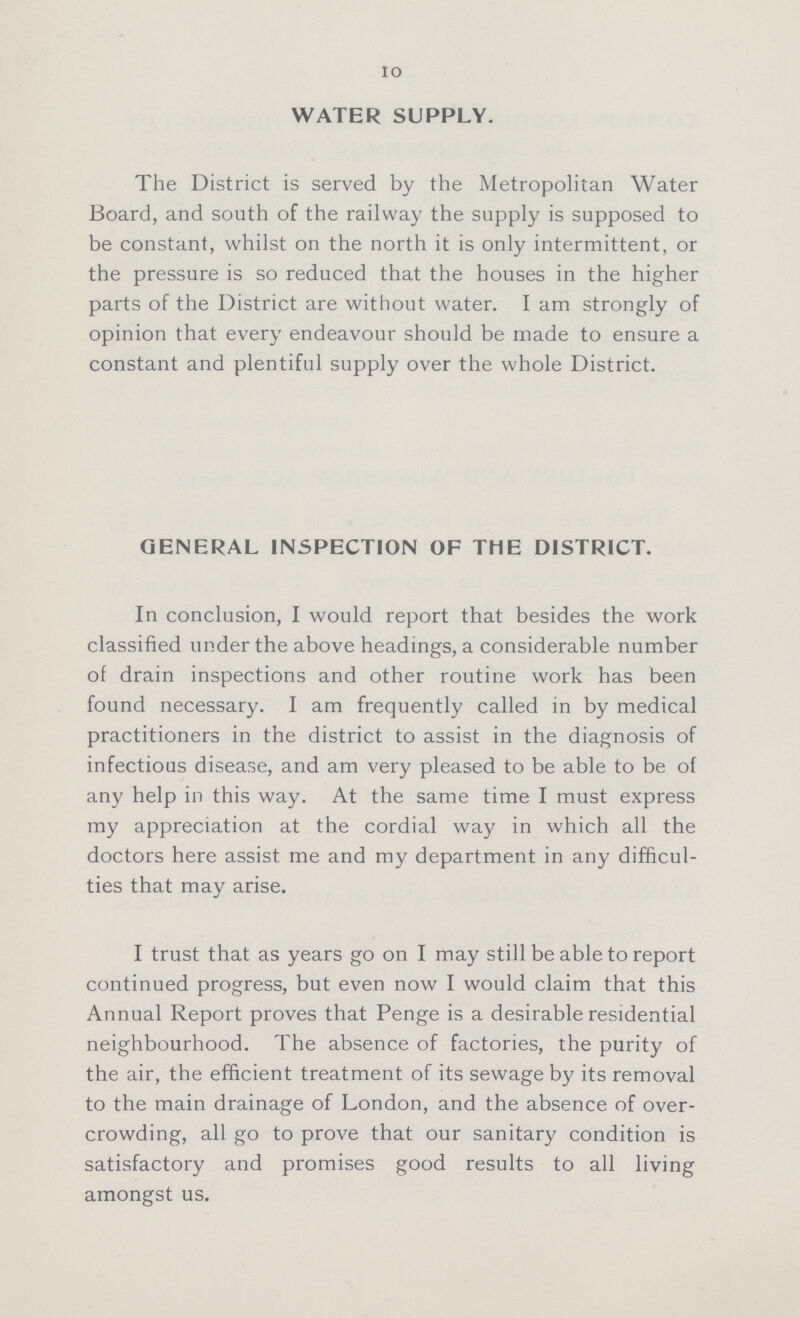 10 WATER SUPPLY. The District is served by the Metropolitan Water Board, and south of the railway the supply is supposed to be constant, whilst on the north it is only intermittent, or the pressure is so reduced that the houses in the higher parts of the District are without water. I am strongly of opinion that every endeavour should be made to ensure a constant and plentiful supply over the whole District. GENERAL INSPECTION OF THE DISTRICT. In conclusion, I would report that besides the work classified under the above headings, a considerable number of drain inspections and other routine work has been found necessary. I am frequently called in by medical practitioners in the district to assist in the diagnosis of infectious disease, and am very pleased to be able to be of any help in this way. At the same time I must express my appreciation at the cordial way in which all the doctors here assist me and my department in any difficul ties that may arise. I trust that as years go on I may still be able to report continued progress, but even now I would claim that this Annual Report proves that Penge is a desirable residential neighbourhood. The absence of factories, the purity of the air, the efficient treatment of its sewage by its removal to the main drainage of London, and the absence of over crowding, all go to prove that our sanitary condition is satisfactory and promises good results to all living amongst us.