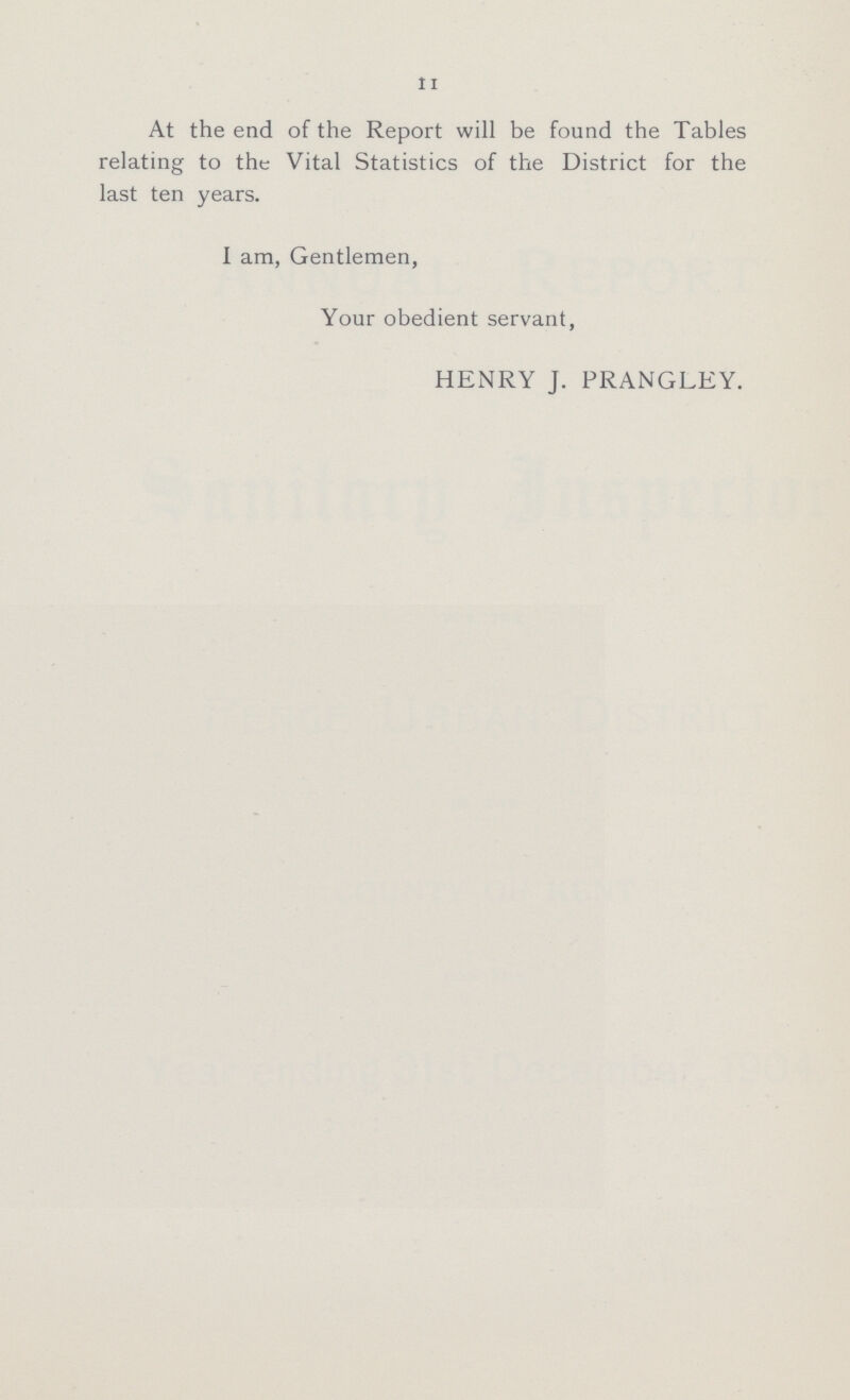 11 At the end of the Report will be found the Tables relating to the Vital Statistics of the District for the last ten years. I am, Gentlemen, Your obedient servant, HENRY J. PRANGLEY.