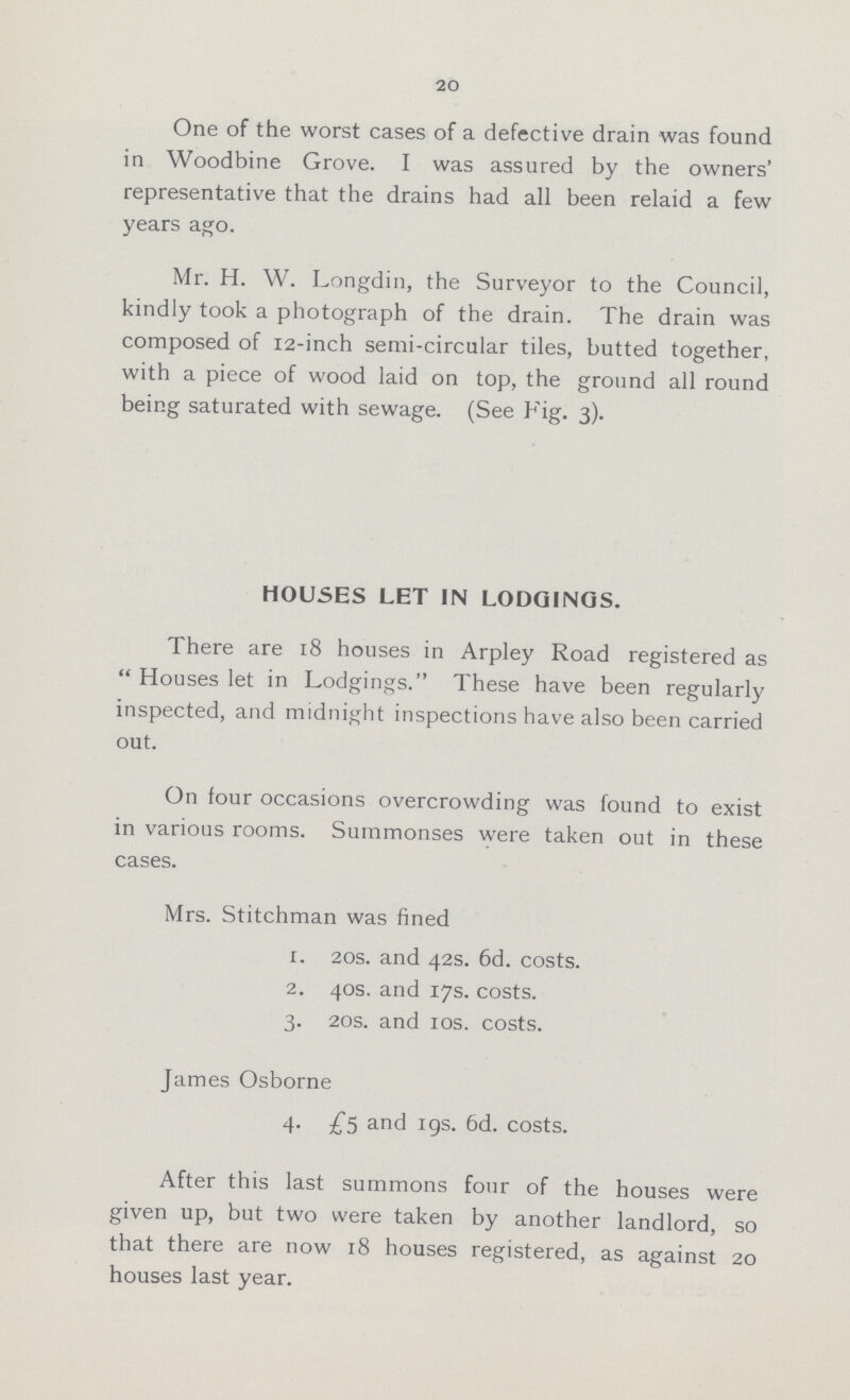 20 One of the worst cases of a defective drain was found in Woodbine Grove. I was assured by the owners' representative that the drains had all been relaid a few years ago. Mr. H. W. Longdin, the Surveyor to the Council, kindly took a photograph of the drain. The drain was composed of 12-inch semi-circular tiles, butted together, with a piece of wood laid on top, the ground all round being saturated with sewage. (See Fig. 3). HOUSES LET IN LODGINGS. There are 18 houses in Arpley Road registered as Houses let in Lodgings. These have been regularly inspected, and midnight inspections have also been carried out. On four occasions overcrowding was found to exist in various rooms. Summonses were taken out in these cases. Mrs. Stitchman was fined 1. 20s. and 42s. 6d. costs. 2. 40s. and 17s. costs. 3. 20s. and 10s. costs. James Osborne 4. £5 and 19s. 6d. costs. After this last summons four of the houses were given up, but two were taken by another landlord, so that there are now 18 houses registered, as against 20 houses last year.