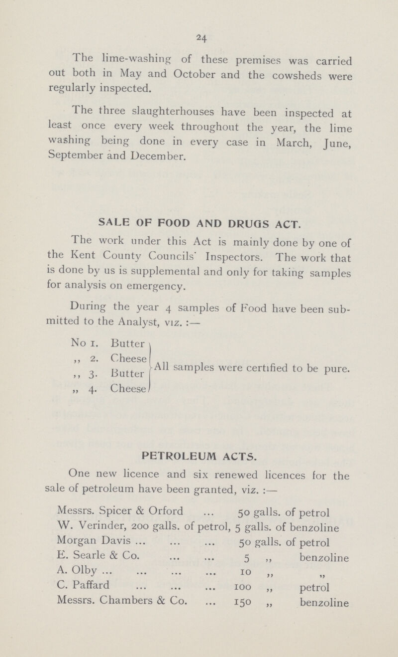 24 The lime-washing of these premises was carried out both in May and October and the cowsheds were regularly inspected. The three slaughterhouses have been inspected at least once every week throughout the year, the lime washing being done in every case in March, June, September and December. SALE OF FOOD AND DRUGS ACT. The work under this Act is mainly done by one of the Kent County Councils' Inspectors. The work that is done by us is supplemental and only for taking samples for analysis on emergency. During the year 4 samples of Food have been sub mitted to the Analyst, viz.:— No 1. Butter ,, 2. Cheese ,, 3. Butter ,, 4. Cheese All samples were certified to be pure. PETROLEUM ACTS. One new licence and six renewed licences for the sale of petroleum have been granted, viz.:— Messrs. Spicer & Orford 50 galls, of petrol W. Verinder, 200 galls, of petrol, 5 galls, of benzoline Morgan Davis 50 galls, of petrol E. Searle & Co 5 ,, benzoline A. Olby 10 „ „ C. Paffard 100 ,, petrol Messrs. Chambers & Co. 150 ,, benzoline