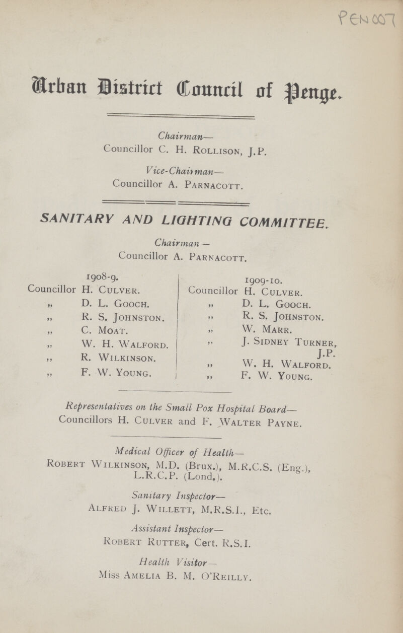 PEN 007 Urban District Council of Penge. Chairman— Councillor C. H. Rollison, J.P. Vice-Chaittnan— Councillor A. Parnacott. SANITARY AND LIGHTING COMMITTEE. Chairman — Councillor A. Parnacott. 1908-9. Councillor H. Culver. „ D. L. Gooch. „ R. S. Johnston. „ C. Moat. „ W. H. Walford. ,, K. Wilkinson. „ f. W. Young. 1909-10. Councillor H. Culver. „ D. L. Gooch. „ R. S. Johnston. „ W. Marr. „ J. Sidney Turner, J.P. „ W. H. Walford. F. W. Young. Representatives on the Small Pox Hospital Board— Councillors H. Culver and F. Walter Payne. Medical Officer of Health— Robert Wilkinson, M.D. (Brux.), M.R.C.S. (Eng.), L.R.C.P. (Lond.). Sanitary Inspector— Alfred J. Willett, M.R.S.I., Etc. Assistant Inspector— Robert Rutter, Cert. R.S.I. Health Visitor Miss Amelia B. M. O'Reilly.