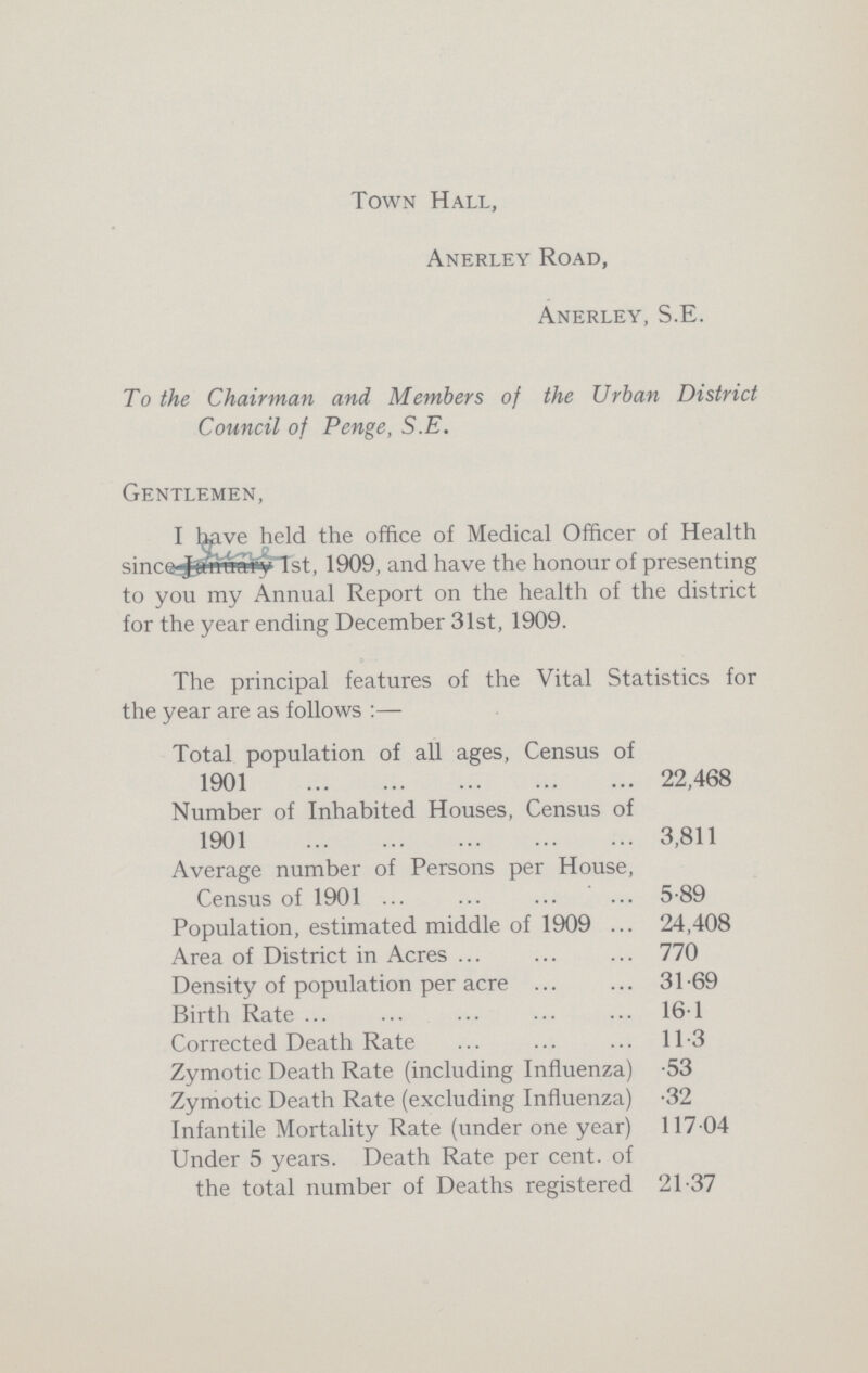 Town Hall, Anerley Road, Anerley, S.E. To the Chairman and Members of the Urban District Council of Penge, S.E. Gentlemen, I have held the office of Medical Officer of Health since. June 1st, 1909, and have the honour of presenting to you my Annual Report on the health of the district for the year ending December 31st, 1909. The principal features of the Vital Statistics for the year are as follows:— Total population of all ages, Census of 1901 22,468 Number of Inhabited Houses, Census of 1901 3,811 Average number of Persons per House, Census of 1901 5.89 Population, estimated middle of 1909 24,408 Area of District in Acres 770 Density of population per acre 31.69 Birth Rate 161 Corrected Death Rate 11.3 Zymotic Death Rate (including Influenza) .53 Zymotic Death Rate (excluding Influenza) .32 Infantile Mortality Rate (under one year) 117.04 Under 5 years. Death Rate per cent. of the total number of Deaths registered 21.37
