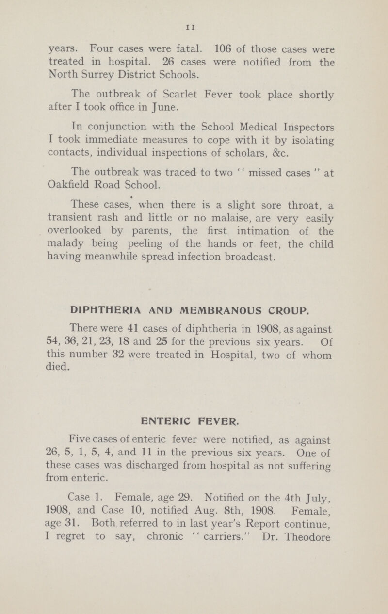 11 years. Four cases were fatal. 106 of those cases were treated in hospital. 26 cases were notified from the North Surrey District Schools. The outbreak of Scarlet Fever took place shortly after I took office in June. In conjunction with the School Medical Inspectors I took immediate measures to cope with it by isolating contacts, individual inspections of scholars, &c. The outbreak was traced to two missed cases at Oakfield Road School. These cases, when there is a slight sore throat, a transient rash and little or no malaise, are very easily overlooked by parents, the first intimation of the malady being peeling of the hands or feet, the child having meanwhile spread infection broadcast. diphtheria and membranous croup. There were 41 cases of diphtheria in 1908, as against 54, 36, 21, 23, 18 and 25 for the previous six years. Of this number 32 were treated in Hospital, two of whom died. enteric fever. Five cases of enteric fever were notified, as against 26, 5, 1, 5, 4, and 11 in the previous six years. One of these cases was discharged from hospital as not suffering from enteric. Case 1. Female, age 29. Notified on the 4th July, 1908, and Case 10, notified Aug. 8th, 1908. Female, age 31. Both referred to in last year's Report continue, I regret to say, chronic  carriers. Dr. Theodore