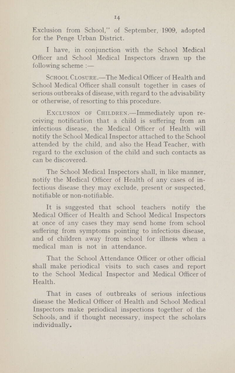 14 Exclusion from School, of September, 1909, adopted for the Penge Urban District. I have, in conjunction with the School Medical Officer and School Medical Inspectors drawn up the following scheme:— School Closure.—The Medical Officer of Health and School Medical Officer shall consult together in cases of serious outbreaks of disease, with regard to the advisability or otherwise, of resorting to this procedure. Exclusion of Children.—Immediately upon re ceiving notification that a child is suffering from an infectious disease, the Medical Officer of Health will notify the School Medical Inspector attached to the School attended by the child, and also the Head Teacher, with regard to the exclusion of the child and such contacts as can be discovered. The School Medical Inspectors shall, in like manner, notify the Medical Officer of Health of any cases of in fectious disease they may exclude, present or suspected, notifiable or non-notifiable. It is suggested that school teachers notify the Medical Officer of Health and School Medical Inspectors at once of any cases they may send home from school suffering from symptoms pointing to infectious disease, and of children away from school for illness when a medical man is not in attendance. That the School Attendance Officer or other official shall make periodical visits to such cases and report to the School Medical Inspector and Medical Officer of Health. That in cases of outbreaks of serious infectious disease the Medical Officer of Health and School Medical Inspectors make periodical inspections together of the Schools, and if thought necessary, inspect the scholars individually.