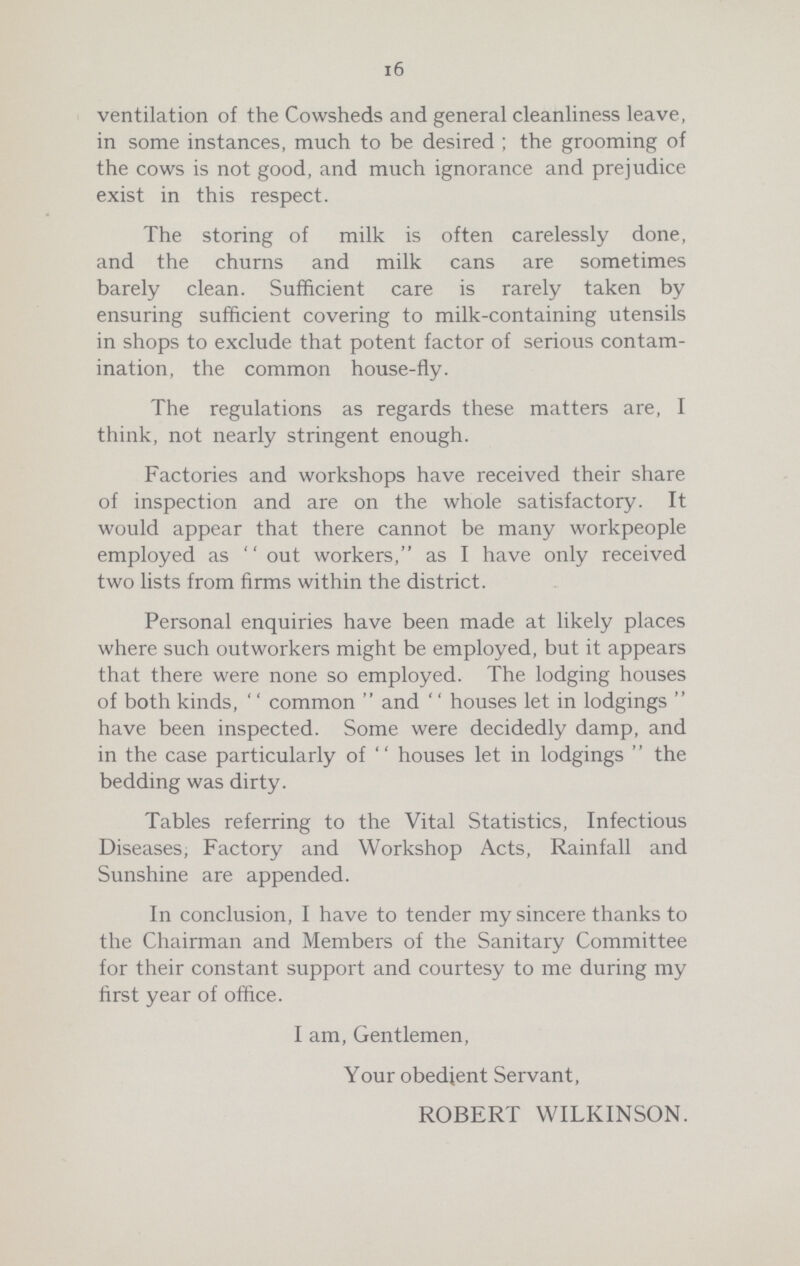 16 ventilation of the Cowsheds and general cleanliness leave, in some instances, much to be desired; the grooming of the cows is not good, and much ignorance and prejudice exist in this respect. The storing of milk is often carelessly done, and the churns and milk cans are sometimes barely clean. Sufficient care is rarely taken by ensuring sufficient covering to milk-containing utensils in shops to exclude that potent factor of serious contam ination, the common house-fly. The regulations as regards these matters are, I think, not nearly stringent enough. Factories and workshops have received their share of inspection and are on the whole satisfactory. It would appear that there cannot be many workpeople employed as out workers, as I have only received two lists from firms within the district. Personal enquiries have been made at likely places where such outworkers might be employed, but it appears that there were none so employed. The lodging houses of both kinds, ''common and ''houses let in lodgings have been inspected. Some were decidedly damp, and in the case particularly of ''houses let in lodgings'' the bedding was dirty. Tables referring to the Vital Statistics, Infectious Diseases, Factory and Workshop Acts, Rainfall and Sunshine are appended. In conclusion, I have to tender my sincere thanks to the Chairman and Members of the Sanitary Committee for their constant support and courtesy to me during my first year of office. I am, Gentlemen, Your obedient Servant, ROBERT WILKINSON.