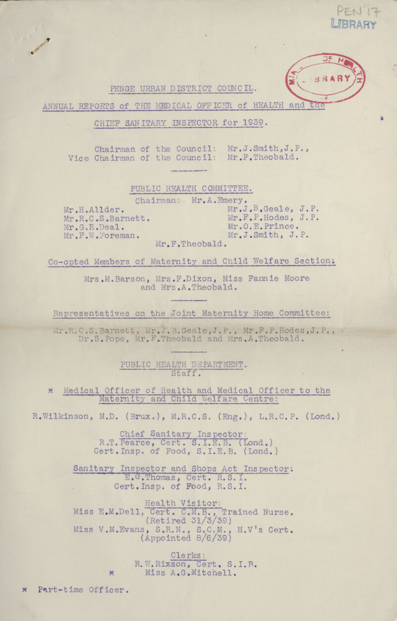 PEN 17 PENGE URBAN DISTRICT COUNCIL. ANNUAL REPORTS of THE MEDICAL OFFICER of HEALTH and the CHIEF SANITARY INSPECTOR for 1939. Chairman of the Council' Mr.J.Smith,J.P., Vice Chairman of the Council: Mr .F.Theobald. PUBLIC HEALTH COMMITTEE. Chairman; Mr.A.Emery. Mr.H.Allder. Mr.J.B.Geale, J.P. Mr.R.C,S.Barnett. Mr.P.P.Hodes, J.P. Mr.G.R.Deal. Mr.O.E.Prince. Mr.P.W.Foreman. Mr.J.Smith, J.P. Mr.F.Theobald. Co-opted Members of Maternity and Child Welfare Section; Mrs.M.Barson, Mrs,F.Dixon, Miss Fannie Moore and Mrs.A.Theobald. Representatives on the Joint Maternity Home Committee: Mr .R. C .S. Barnett, Mr. J. B.Geale, J. P., Mr.F.P.Hodes , J. P., Dr.S.Pope, Mr.F.Theobald and Mrs.A.Theobald. PUBLIC HEALTH DEPARTMENT. Staff. x Medical Officer of Health and Medical Officer to the Maternity and Child Welfare Centre: R.Wilkinson, M.D. (Brux.), M.R.C.S. (Eng.), L.R.C.P. (Lond.) Chief Sanitary Inspector: R .T.Pearce, Cert. S.I.E.B. (Lond.) Cert.Insp. of Food, S.I.E.B. (Lond.) Sanitary Inspector and Shops Act Inspector; E.G.Thomas, Cert. R.S.I. Cert.Insp. of Pood, R.S.I. Health Visitor Miss E.M.Dell, Cert. C.M.B., Trained Nurse. (Retired 31/3/39) Miss V.M.Evans, S.R.N., S.C.M., H.V's Cert. (Appointed 8/6/39) Clerks; R.W.Rixson, Cert. S.I.B. H Miss A.G.Mitchell. H Part-time Officer.