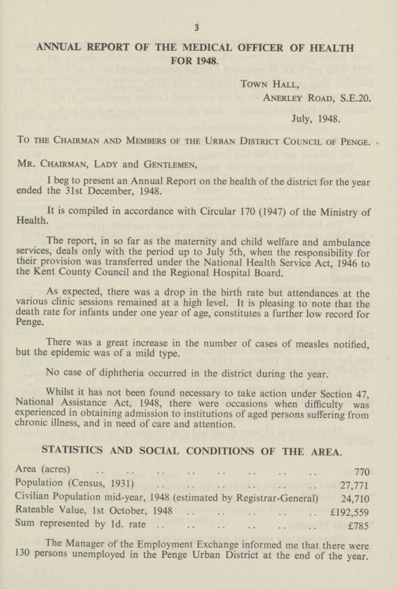 3 ANNUAL REPORT OF THE MEDICAL OFFICER OF HEALTH FOR 1948. Town Hall, Anerley Road, S.E.20. July, 1948. To the Chairman and Members of the Urban District Council of Penge. Mr. Chairman, Lady and Gentlemen, I beg to present an Annual Report on the health of the district for the year ended the 31st December, 1948. It is compiled in accordance with Circular 170 (1947) of the Ministry of Health. The report, in so far as the maternity and child welfare and ambulance services, deals only with the period up to July 5th, when the responsibility for their provision was transferred under the National Health Service Act, 1946 to the Kent County Council and the Regional Hospital Board. As expected, there was a drop in the birth rate but attendances at the various clinic sessions remained at a high level. It is pleasing to note that the death rate for infants under one year of age, constitutes a further low record for Penge. There was a great increase in the number of cases of measles notified, but the epidemic was of a mild type. No case of diphtheria occurred in the district during the year. Whilst it has not been found necessary to take action under Section 47, National Assistance Act, 1948, there were occasions when difficulty was experienced in obtaining admission to institutions of aged persons suffering from chronic illness, and in need of care and attention. STATISTICS AND SOCIAL CONDITIONS OF THE AREA. Area (acres) 770 Population (Census, 1931) 27,771 Civilian Population mid-year, 1948 (estimated by Registrar-General) 24,710 Rateable Value, 1st October, 1948 £192,559 Sum represented by 1d. rate £785 The Manager of the Employment Exchange informed me that there were 130 persons unemployed in the Penge Urban District at the end of the year.