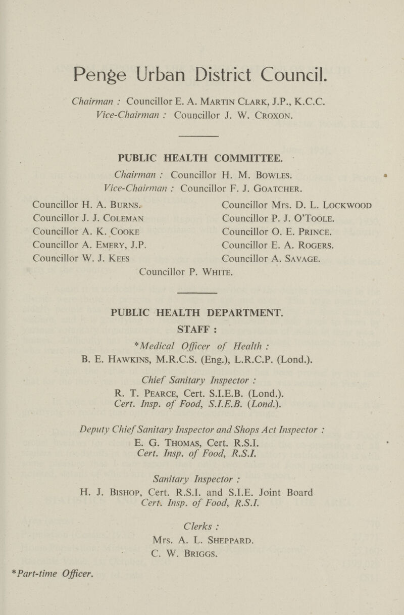 Penge Urban District Council. Chairman : Councillor E. A. Martin Clark, J.P., K.C.C. Vice-Chairman : Councillor J. W. Croxon. PUBLIC HEALTH COMMITTEE. Chairman : Councillor H. M. Bowles. Vice-Chairman : Councillor F. J. Goatcher. Councillor H. A. Burns. Councillor Mrs. D. L. Lockwood Councillor J. J. Coleman Councillor P. J. O'Toole. Councillor A. K. Cooke Councillor O. E. Prince. Councillor A. Emery, J.P. Councillor E. A. Rogers. Councillor W. J. Kees Councillor A. Savage. Councillor P. White. PUBLIC HEALTH DEPARTMENT. STAFF : * Medical Officer of Health : B. E. Hawkins, M.R.C.S. (Eng.), L.R.C.P. (Lond.). Chief Sanitary Inspector : R. T. Pearce, Cert. S.I.E.B. (Lond.). Cert. Insp. of Food, S.I.E.B. (Lond.). Deputy Chief Sanitary Inspector and Shops Act Inspector : E. G. Thomas, Cert. R.S.I. Cert. Insp. of Food, R.S.I. Sanitary Inspector : H. J. Bishop, Cert. R.S.T. and S.I.E. Joint Board Cert. Insp. of Food, R.S.I. Clerks : Mrs. A. L. Sheppard. C. W. Briggs. * Part- time Officer.