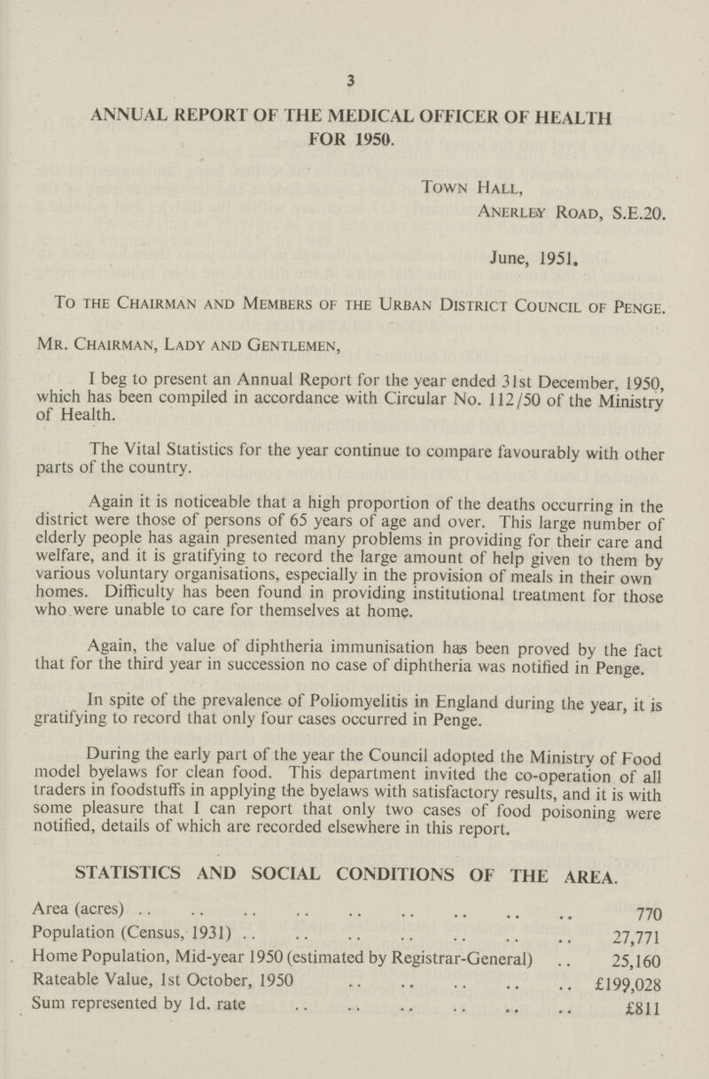 3 ANNUAL REPORT OF THE MEDICAL OFFICER OF HEALTH FOR 1950. Town Hall, Anerlby Road, S.E.20. June, 1951. To the Chairman and Members of the Urban District Council of Penge. Mr. Chairman, Lady and Gentlemen, I beg to present an Annual Report for the year ended 31st December, 1950, which has been compiled in accordance with Circular No. 112/50 of the Ministry of Health. The Vital Statistics for the year continue to compare favourably with other parts of the country. Again it is noticeable that a high proportion of the deaths occurring in the district were those of persons of 65 years of age and over. This large number of elderly people has again presented many problems in providing for their care and welfare, and it is gratifying to record the large amount of help given to them by various voluntary organisations, especially in the provision of meals in their own homes. Difficulty has been found in providing institutional treatment for those who were unable to care for themselves at home. Again, the value of diphtheria immunisation has been proved by the fact that for the third year in succession no case of diphtheria was notified in Penge. In spite of the prevalence of Poliomyelitis in England during the year, it is gratifying to record that only four cases occurred in Penge. During the early part of the year the Council adopted the Ministry of Food model byelaws for clean food. This department invited the co-operation of all traders in foodstuffs in applying the byelaws with satisfactory results, and it is with some pleasure that I can report that only two cases of food poisoning were notified, details of which are recorded elsewhere in this report. STATISTICS AND SOCIAL CONDITIONS OF THE AREA. Area (acres) 770 Population (Census, 1931) 27,771 Home Population, Mid-year 1950 (estimated by Registrar-General) 25,160 Rateable Value, 1st October, 1950 £199,028 Sum represented by 1d. rate £811