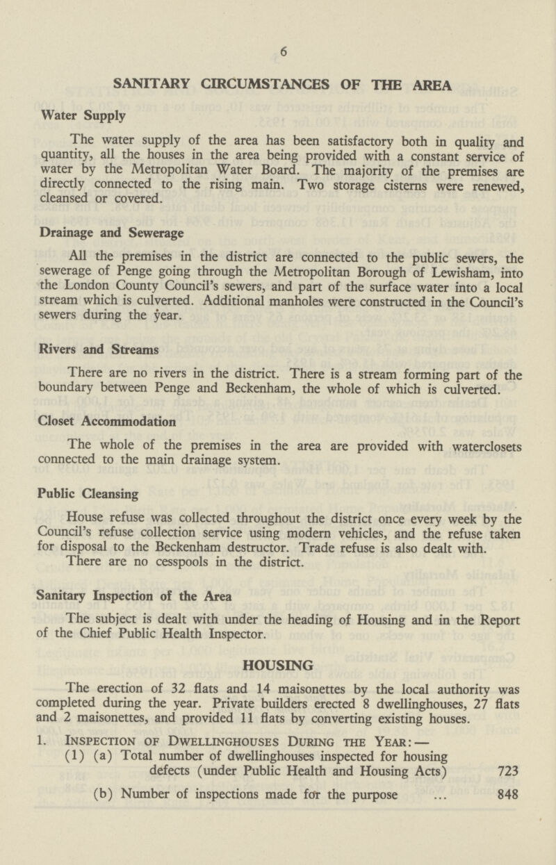 6 SANITARY CIRCUMSTANCES OF THE AREA Water Supply The water supply of the area has been satisfactory both in quality and quantity, all the houses in the area being provided with a constant service of water by the Metropolitan Water Board. The majority of the premises are directly connected to the rising main. Two storage cisterns were renewed, cleansed or covered. Drainage and Sewerage All the premises in the district are connected to the public sewers, the sewerage of Penge going through the Metropolitan Borough of Lewisham, into the London County Council's sewers, and part of the surface water into a local stream which is culverted. Additional manholes were constructed in the Council's sewers during the year. Rivers and Streams There are no rivers in the district. There is a stream forming part of the boundary between Penge and Beckenham, the whole of which is culverted. Closet Accommodation The whole of the premises in the area are provided with waterclosets connected to the main drainage system. Public Cleansing House refuse was collected throughout the district once every week by the Council's refuse collection service using modern vehicles, and the refuse taken for disposal to the Beckenham destructor. Trade refuse is also dealt with. There are no cesspools in the district. Sanitary Inspection of the Area The subject is dealt with under the heading of Housing and in the Report of the Chief Public Health Inspector. HOUSING The erection of 32 flats and 14 maisonettes by the local authority was completed during the year. Private builders erected 8 dwellinghouses, 27 flats and 2 maisonettes, and provided 11 flats by converting existing houses. 1. Inspection of Dwellinghouses During the Year: — (1) (a) Total number of dwellinghouses inspected for housing defects (under Public Health and Housing Acts) 723 (b) Number of inspections made for the purpose 848