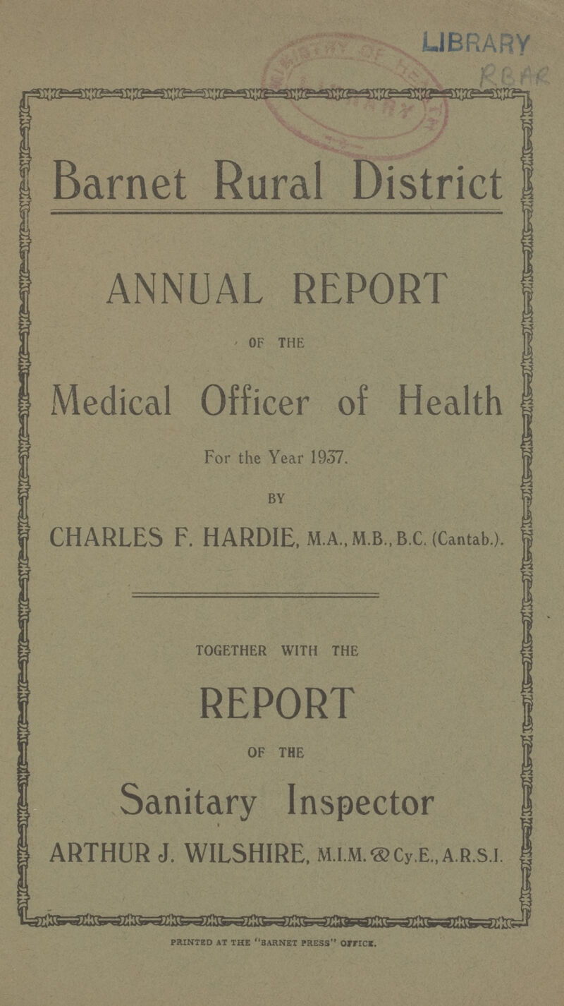 LIBRARY RBAR Barnet Rural District ANNUAL REPORT of the Medical Officer of Health For the Year 1937. by CHARLES F. HARDIE, m.a.,m.b„ b.c. (Cantab.). together with the REPORT of the Sanitary Inspector ARTHUR J. WILSHIRE, M.I.M.&Cy.E.,A.R.S.I. PRINTED AT THE BARNET PRESS OIFICS.