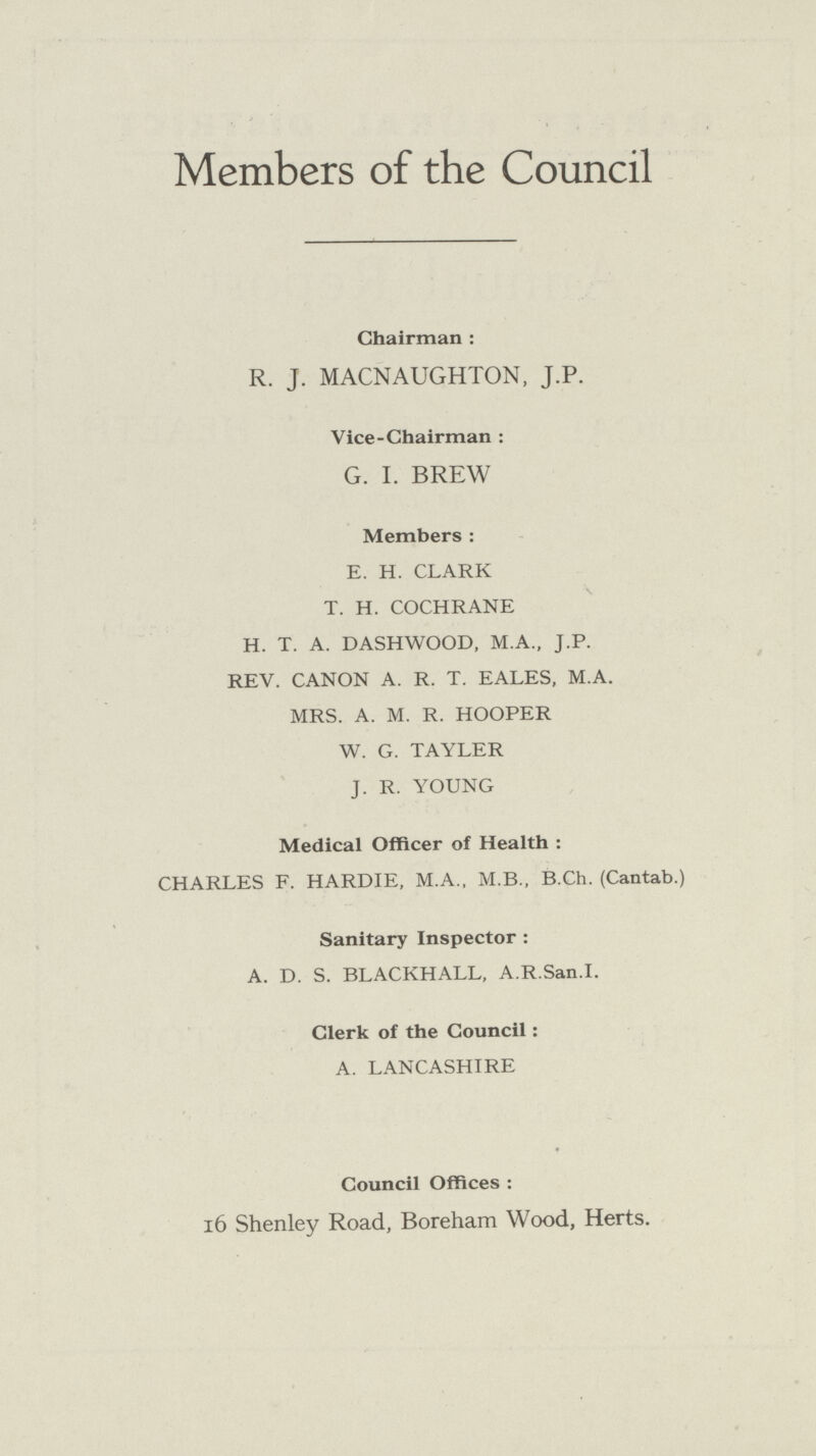 Members of the Council Chairman: R. J. MACNAUGHTON, J.P. Vice-Chairman: G. I. BREW Members: E. H. CLARK T. H. COCHRANE H. T. A. DASHWOOD, M.A., J.P. REV. CANON A. R. T. EALES, M.A. MRS. A. M. R. HOOPER W. G. TAYLER J. R. YOUNG Medical Officer of Health: CHARLES F. HARDIE, M.A., M.B., B.Ch. (Cantab.) Sanitary Inspector: A. D. S. BLACKHALL, A.R.San.I. Clerk of the Council: A. LANCASHIRE Council Offices: 16 Shenley Road, Boreham Wood, Herts.