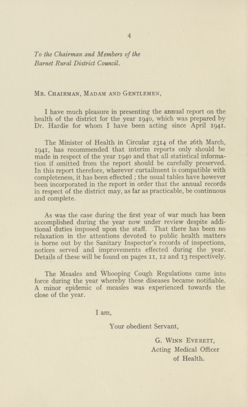 4 To the Chairman and Members of the Bar net Rural District Council. Mr. Chairman, Madam and Gentlemen, I have much pleasure in presenting the annual report on the health of the district for the year 1940, which was prepared by Dr. Hardie for whom I have been acting since April 1941. The Minister of Health in Circular 2314 of the 26th March, 1941, has recommended that interim reports only should be made in respect of the year 1940 and that all statistical informa tion if omitted from the report should be carefully preserved. In this report therefore, wherever curtailment is compatible with completeness, it has been effected ; the usual tables have however been incorporated in the report in order that the annual records in respect of the district may, as far as practicable, be continuous and complete. As was the case during the first year of war much has been accomplished during the year now under review despite addi tional duties imposed upon the staff. That there has been no relaxation in the attentions devoted to public health matters is borne out by the Sanitary Inspector's records of inspections, notices served and improvements effected during the year. Details of these will be found on pages 11, 12 and 13 respectively. The Measles and Whooping Cough Regulations came into force during the year whereby these diseases became notifiable. A minor epidemic of measles was experienced towards the close of the year. I am, Your obedient Servant, G. Winn Everett, Acting Medical Officer of Health.