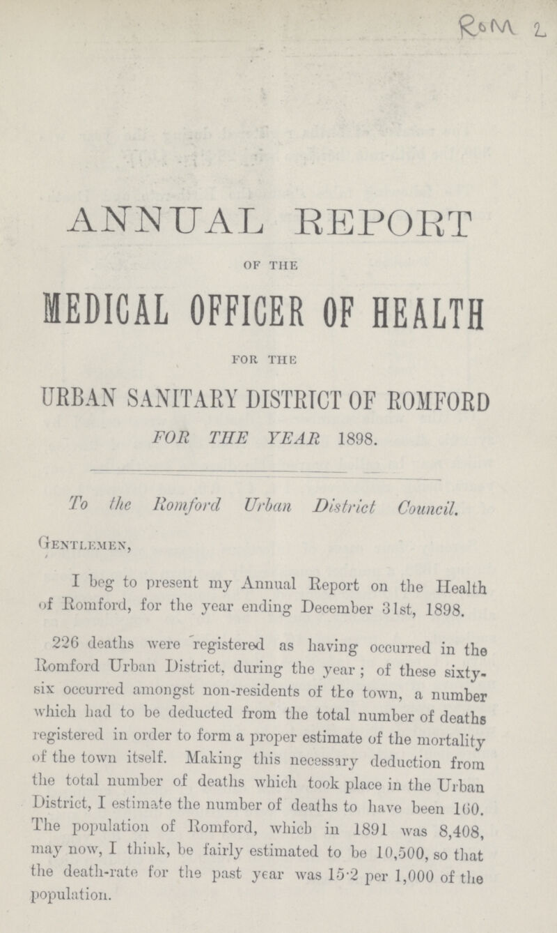 Rom 2 ANNUAL REPORT of the MEDICAL OFFICER OF HEALTH for the URBAN SANITARY DISTRICT OF ROMFORD FOR THE YEAR 1898. To the Romford Urban District Council. Gentlemen, I beg to present my Annual Report on the Health of Romford, for the year ending December 31st, 1898. 226 deaths were registered as having occurred in the Romford Urban District, during the year; of these sixty six occurred amongst non-residents of the town, a number which had to be deducted from the total number of deaths registered in order to form a proper estimate of the mortality of the town itself. Making this necessary deduction from the total number of deaths which took place in the Urban District, I estimate the number of deaths to have been 160. The population of Romford, which in 1891 was 8,408, may now, I think, be fairly estimated to be 10,500, so that the death-rate for the past year was 152 per 1,000 of the population.