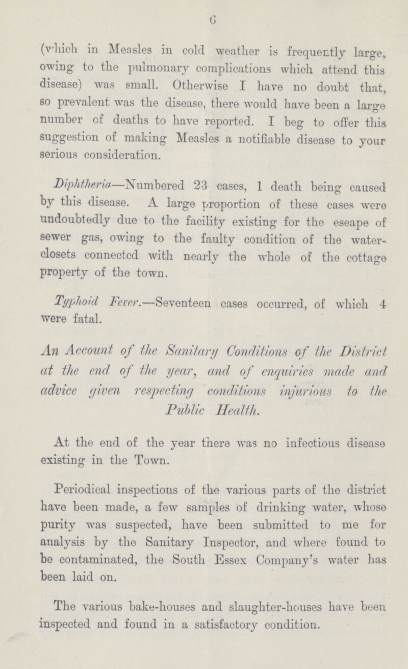 6 (which in Measles in cold weather is frequently large, owing to the pulmonary complications which attend this disease) was small. Otherwise I have no doubt that, so prevalent was the disease, there would have been a large number of deaths to have reported. I beg to offer this suggestion of making Measles a notifiable disease to your serious consideration. Diphtheria—Numbered 23 cases, 1 death being caused by this disease. A large proportion of these cases were undoubtedly due to the facility existing for the eseape of sewer gas, owing to the faulty condition of the water closets connectcd with nearly the whole of the cottage property of the town. Typhoid Fever.—Seventeen cases occurred, of which 4 were fatal. An Account of the Sanitary Conditions of the District at the end of the year, and of enquiries made and advice given respecting conditions injurious to the Public Health. At the end of the year there was no infectious disease existing in the Town. Periodical inspections of the various parts of the district have been made, a few samples of drinking water, whose purity was suspected, have been submitted to me for analysis by the Sanitary Inspector, and where found to be contaminated, the South Essex Company's water has been laid on. The various bake-houses and slaughter-houses have been inspected and found in a satisfactory condition.