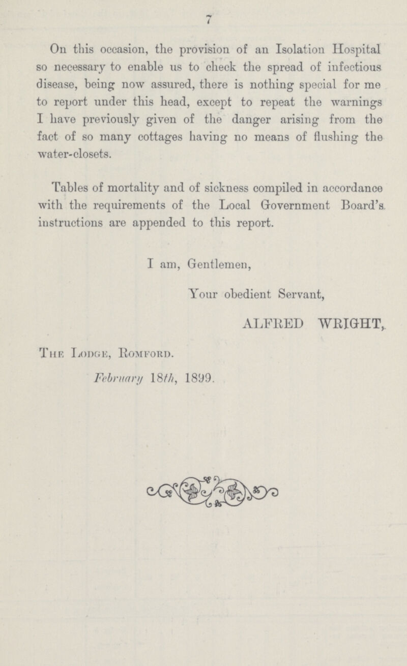 7 On this occasion, the provision of an Isolation Hospital so necessary to enable us to check the spread of infectious disease, being now assured, there is nothing special for me to report under this head, except to repeat the warnings I have previously given of the danger arising from the fact of so many cottages having no means of flushing the water-closets. Tables of mortality and of sickness compiled in accordance with the requirements of the Local Government Board's, instructions are appended to this report. I am, Gentlemen, Your obedient Servant, ALFRED WRIGHT, The Lodge, Romford. February 18th, 1899.