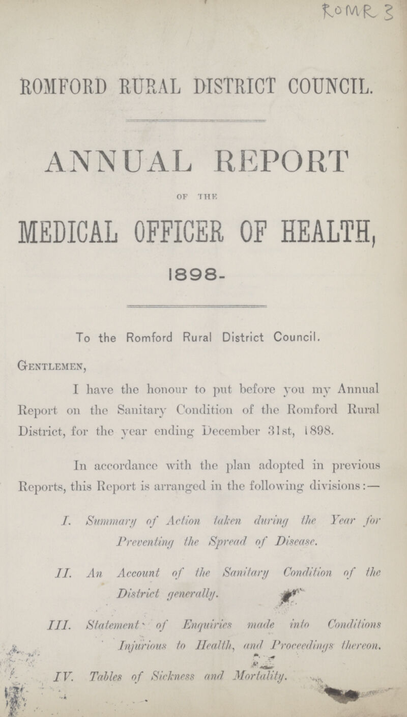 ROMR 3 ROMFORD RURAL DISTRICT COUNCIL. ANNUAL REPORT of the MEDICAL OFFICER OF HEALTH, 1898- To the Romford Rural District Council. Gentlemen, I have the honour to put before you my Annual Report on the Sanitary Condition of the Romford Rural District, for the year ending December 31st, 1898. In accordance with the plan adopted in previous Reports, this Report is arranged in the following divisions: — I. Summary of Action taken during the Year for Preventing the Spread of Disease. II. An Account of the Sanitary Condition of the District generally. III. Statement of Enquiries made into Conditions Injurious to Health, and Proceedings thereon. IV. Tables of Sickness and Mortality.