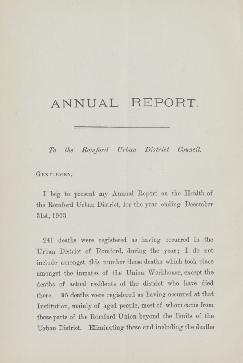 ANNUAL REPORT. To the Romford Urban District Council. Gentlemen, I beg to present my Annual Report on the Health of the Romford Urban District, for the year ending December 31st, 1903. 241 deaths were registered as having occurred in the Urban District of Romford, during the year; I do not include amongst this number those deaths which took place amongst the inmates of the Union Workhouse, except the deaths of actual residents of the district who have died there. 95 deaths were registered as having occurred at that Institution, mainly of aged people, most of whom came from those parts of the Romford Union beyond the limits of the Urban District. Eliminating these and including the deaths