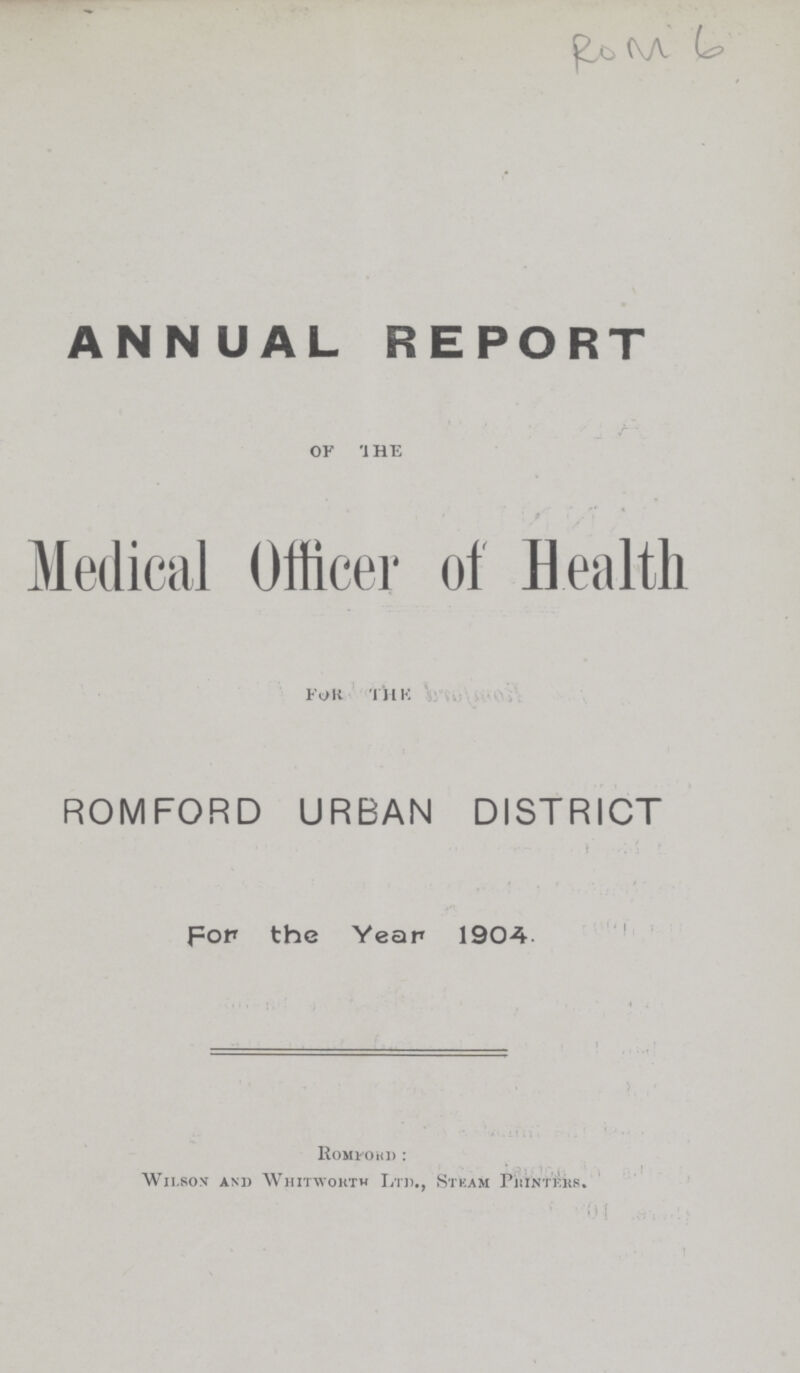 RoM 6 ANNUAL REPORT for the Medical Officer of Health for the ROMFORD URBAN DISTRICT for the Year 1904 Romford: Wilson and Whitworth Ltd. Steam Printers.