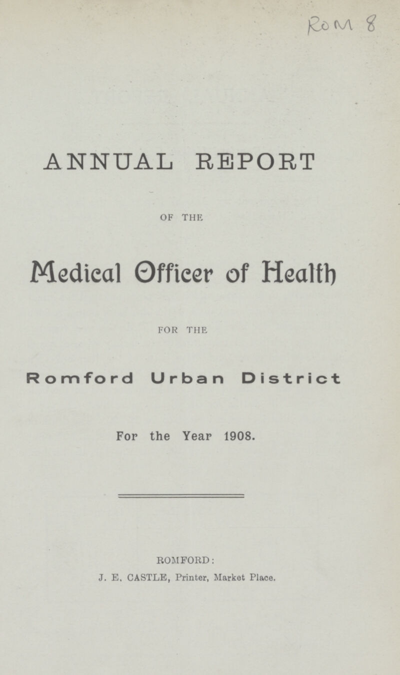ROM 8 ANNUAL REPORT OF THE Medical Officer of Health FOR THE Romford Urban District For the Year 1908. ROMFORD: J. E, CASTLE, Printer, Market Place.