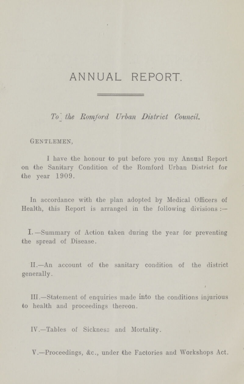 ANNUAL REPORT. To the Romford Urban District Council. Gentlemen, I have the honour to put before you my Annual Report on the Sanitary Condition of the Romford Urban District for the year 1909. In accordance with the plan adopted by Medical Officers of Health, this Report is arranged in the following divisions I.—Summary of Action taken during the year for preventing the spread of Disease. II.—An account of the sanitary condition of the district generally. III.—Statement of enquiries made into the conditions injurious to health and proceedings thereon. IV.—Tables of Sickness and Mortality. V.—Proceedings, &c., under the Factories and Workshops Act.