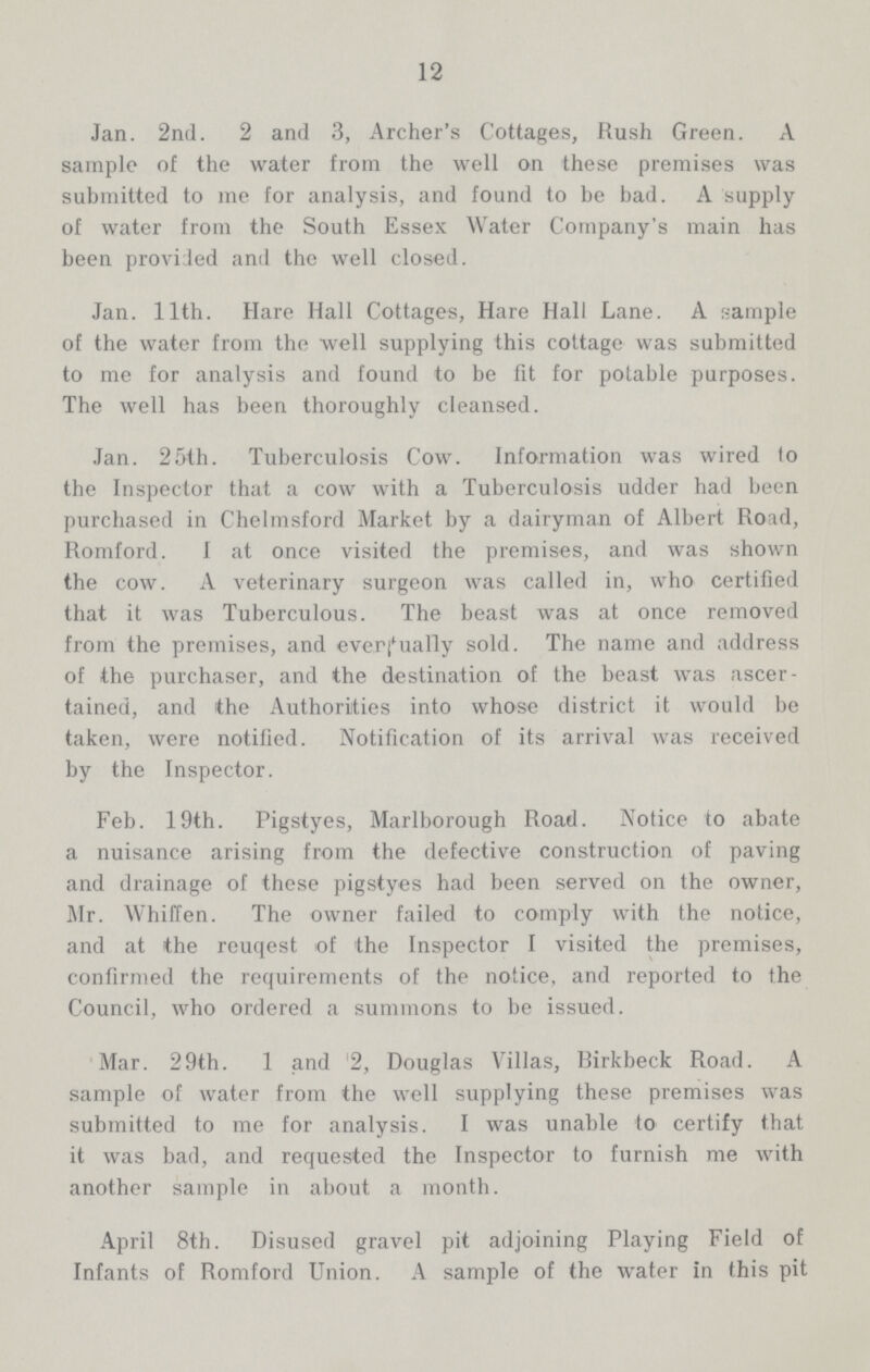 12 Jan. 2nd. 2 and 3, Archer's Cottages, Rush Green. A sample of the water from the well on these premises was submitted to me for analysis, and found to be bad. A supply of water from the South Essex Water Company's main has been provided and the well closed. Jan. 11th. Hare Hall Cottages, Hare Hall Lane. A sample of the water from the well supplying this cottage was submitted to me for analysis and found to be for for potable purposes. The well has been thoroughly cleansed. Jan. 25th. Tuberculosis Cow. Information was wired to the Inspector that a cow with a Tuberculosis udder had been purchased in Chelmsford Market by a dairyman of Albert Road, Romford. I at once visited the premises, and was shown the cow. A veterinary surgeon was called in, who certified that it was Tuberculous. The beast was at once removed from the premises, and ever dually sold. The name and address of the purchaser, and the destination of the beast was ascer tained, and the Authorities into whose district it would be taken, were notified. Notification of its arrival was received by the Inspector. Feb. 19th. Pigstyes, Marlborough Road. Notice to abate a nuisance arising from the defective construction of paving and drainage of these pigstyes had been served on the owner, Mr. Whiffen. The owner failed to comply with the notice, and at the reuqest of the Inspector I visited the premises, confirmed the requirements of the notice, and reported to the Council, who ordered a summons to be issued. Mar. 29th. 1 and 2, Douglas Villas, Rirkbeck Road. A sample of water from the well supplying these premises was submitted to me for analysis. I was unable to certify that it was bad, and requested the Inspector to furnish me with another sample in about a month. April 8th. Disused gravel pit adjoining Playing Field of Infants of Romford Union. A sample of the water in this pit