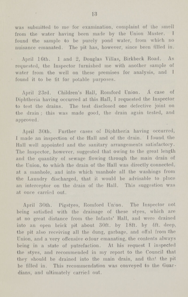 13 was submitted to me for examination, complaint of the smell from the water having been made by the Union Master. I found the sample to be purely pond water, from which no nuisance emanated. The pit has, however, since been filled in. April 16th. 1 and 2, Douglas Villas, Birkbeck Road. As requested, the Inspector furnished me with another sample of water from the well on these premises for analysis, and I found it to be fit for potable purposes. April 23rd. Children's Hall, Romford Union. A case of Diphtheria having occurred at this Hall, I requested the Inspector to test the drains. The test disclosed one defective joint on the drain; this was made good, the drain again tested, and approved. April 30th. Further cases of Diphtheria having occurred, I made an inspection of the Hall and of the drain. I found, the Hall well appointed and the sanitary arrangements satisfactory. The Inspector, however, suggested that owing to the great length and the quantity of sewage flowing through the main drain of the Union, to which the drain of the Hall was directly connected, at a manhole, and into which manhole all the washings from the Laundry discharged, that it would be advisable to place an interceptor on the drain of the Hall. This suggestion was at once carried out. April 30th. Pigstyes, Romford Union. The Inspector not being satisfied with the drainage of these styes, which are at no great distance from the Infants' Hall, and were drained into an open brick pit about 30ft. by 18ft. by 4ft. deep, the pit also receiving all the dung, garbage, and offal from the Union, and a very offensive odour emanating, the contents always being in a state of putrefaction. At his request I inspected the styes, and recommended in my report to the Council that they should be drained into the main drain, and that the pit be filled in. This recommendation was conveyed to the Guar dians, and ultimately carried out.
