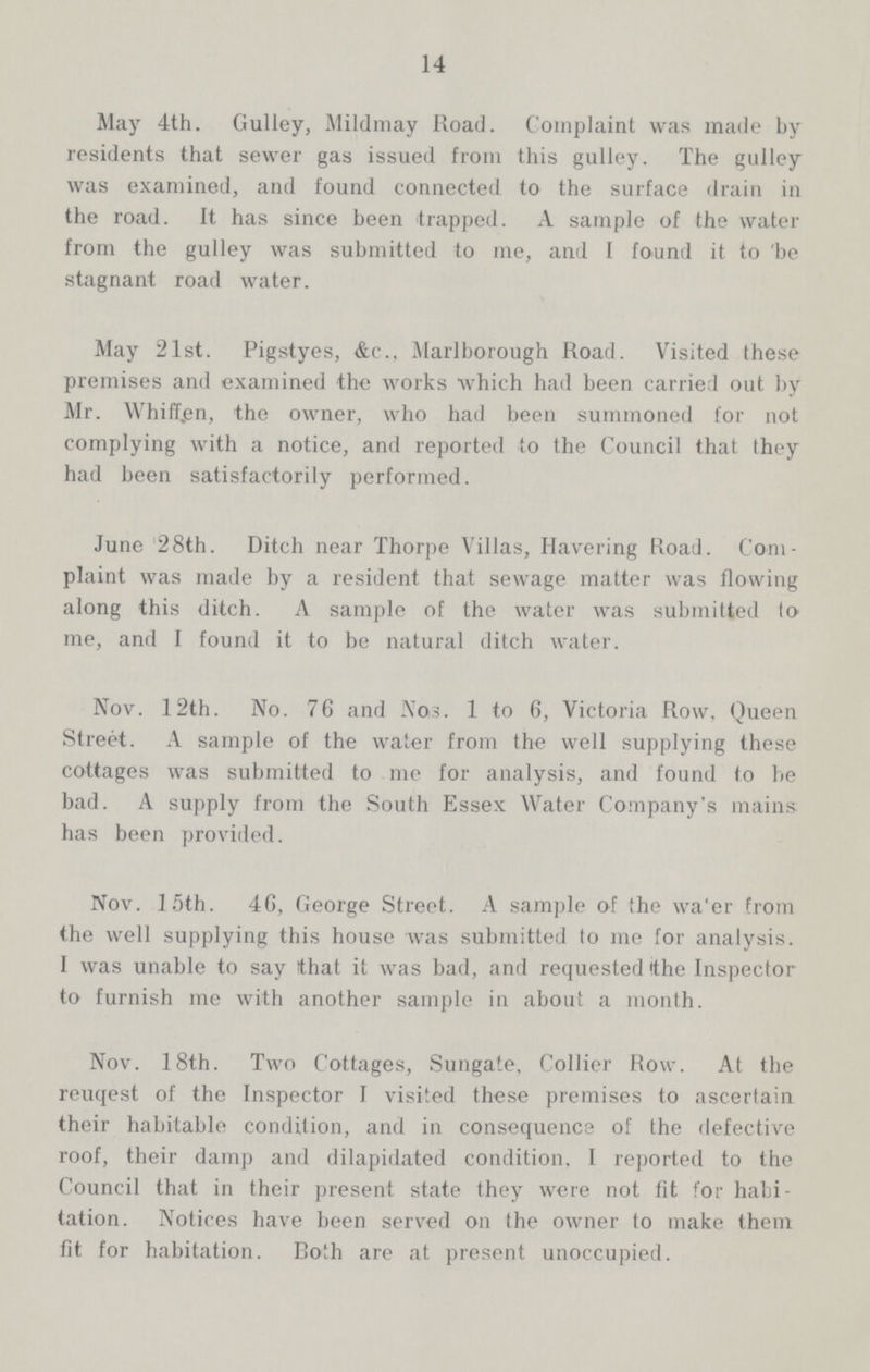 14 May 4th. Gulley, Mildmay Road. Complaint was made by residents that sewer gas issued from this gulley. The gulley was examined, and found connected to the surface drain in the road. It has since been trapped. A sample of the water from the gulley was submitted to me, and I found it to be stagnant road water. May 21st. Pigstyes, &c., Marlborough Road. Visited these premises and examined the works which had been carried out by Mr. Whiff.en, the owner, who had been summoned for not complying with a notice, and reported to the Council that they had been satisfactorily performed. June 28th. Ditch near Thorpe Villas, Havering Road. Com plaint was made by a resident that sewage matter was flowing along this ditch. A sample of the water was submitted to me, and I found it to be natural ditch water. Nov. 12th. No. 76 and Nos. 1 to 6, Victoria Row, Queen Street. A sample of the water from the well supplying these cottages was submitted to me for analysis, and found to be bad. A supply from the South Essex Water Company's mains has been provided. Nov. 15th. 46, George Street. A sample of the water from the well supplying this house was submitted to me for analysis. I was unable to say that it was bad, and requested the Inspector to furnish me with another sample in about a month. Nov. 18th. Two Cottages, Sungate, Collier Row. At the reuqest of the Inspector I visited these premises to ascertain their habitable condition, and in consequence of the defective roof, their damp and dilapidated condition. I reported to the Council that in their present state they were not fit for habi tation. Notices have been served on the owner to make them fit for habitation. Both are at present unoccupied.