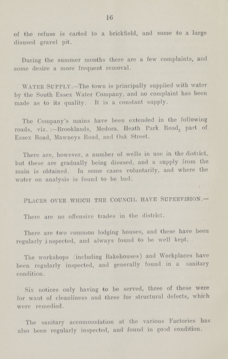 16 of the refuse is carted to a brickfield, and some to a large disused gravel pit. During the summer months there are a few complaints, and some desire a more frequent removal. water Supply.—The town is principally supplied with water by the South Essex Water Company, and no complaint has been made as to its quality. It is a constant supply. The Company's mains have been extended in the following roads, viz.:—Brooklands, Medora. Heath Park Road, part of Essex Road, Mawneys Road, and Oak Street. There are, however, a number of wells in use in the district, but these are gradually being disused, and a supply from the main is obtained. In some cases voluntarily, and where the water on analysis is found to be bad. PLACES OVER WHICH THE COUNCIL HAVE SUPERVISION.— There are no offensive trades in the district. There are two common lodging houses, and these have been regularly inspected, and always found to be well kept. The workshops (including Rakehouses) and Workplaces have been regularly inspected, and generally found in a sanitary condition. Six notices only having to be served, three of these were for want of cleanliness and three for structural defects, which were remedied. The sanitary accommodation at the various Factories has also been regularly inspected, and found in good condition.