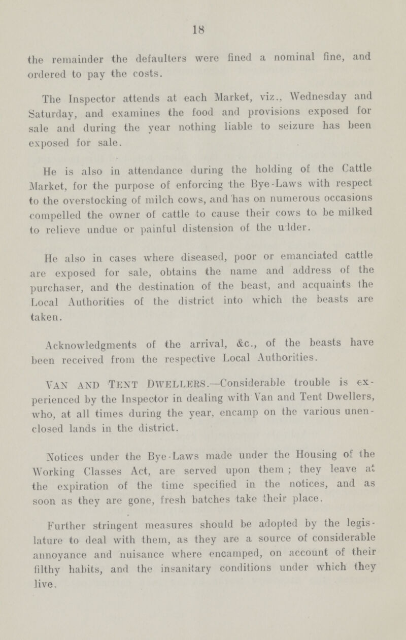 18 the remainder the defaulters were fined a nominal fine, and ordered to pay the costs. The Inspector attends at each Market, viz., Wednesday and Saturday, and examines the food and provisions exposed for sale and during the year nothing liable to seizure has been exposed for sale. He is also in attendance during the holding of the Cattle Market, for the purpose of enforcing the Bye-Laws with respect to the overstocking of milch cows, and has on numerous occasions compelled the owner of cattle to cause their cows to. be milked to relieve undue or painful distension of the udder. He also in cases where diseased, poor or emanciated cattle are exposed for sale, obtains the name and address of the purchaser, and the destination of the beast, and acquaints the Local Authorities of the district into which the beasts are taken. Acknowledgments of the arrival, &c., of the beasts have been received from the respective Local Authorities. Van and Tent Dwellers.—Considerable trouble is ex perienced by the Inspector in dealing with Van and Tent Dwellers, who, at all times during the year, encamp on the various unen closed lands in the district. Notices under the Bye-Laws made under the Housing of the Working Classes Act, are served upon them; they leave at the expiration of the time specified in the notices, and as soon as they are gone, fresh batches take their place. Further stringent measures should be adopted by the legis lature to deal with them, as they are a source of considerable annoyance and nuisance where encamped, on account of their filthy habits, and the insanitary conditions under which they live.