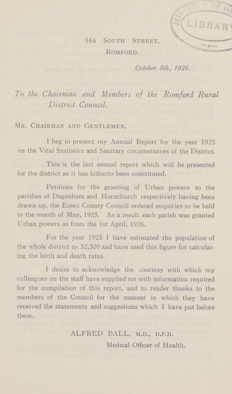 16a South Street, Romford. October 8th, 1926. To the Chairman and Members of the Romford Rural District Council. Mr. Chairman and Gentlemen, I beg to present my Annual Report for the year 1925 on the Vital Statistics and Sanitary circumstances of the District. This is the last annual report which will be presented for the district as it has hitherto been constituted. Petitions for the granting of Urban powers to the parishes of Dagenham and Hornchurch respectively having been drawn up, the Essex County Council ordered enquiries to be held in the month of May, 1925. As a result each parish was granted Urban powers as from the 1st April, 1926. For the year 1925 I have estimated the population of the whole district as 52,500 and have used this figure for calculat ing the birth and death rates. I desire to acknowledge the courtesy with which my colleagues on the staff have supplied me with information required for the compilation of this report, and to render thanks to the members of the Council for the manner in which they have received the statements and suggestions which I have put before them. ALFRED BALL, m.d., d.p.h. Medical Officer of Health.