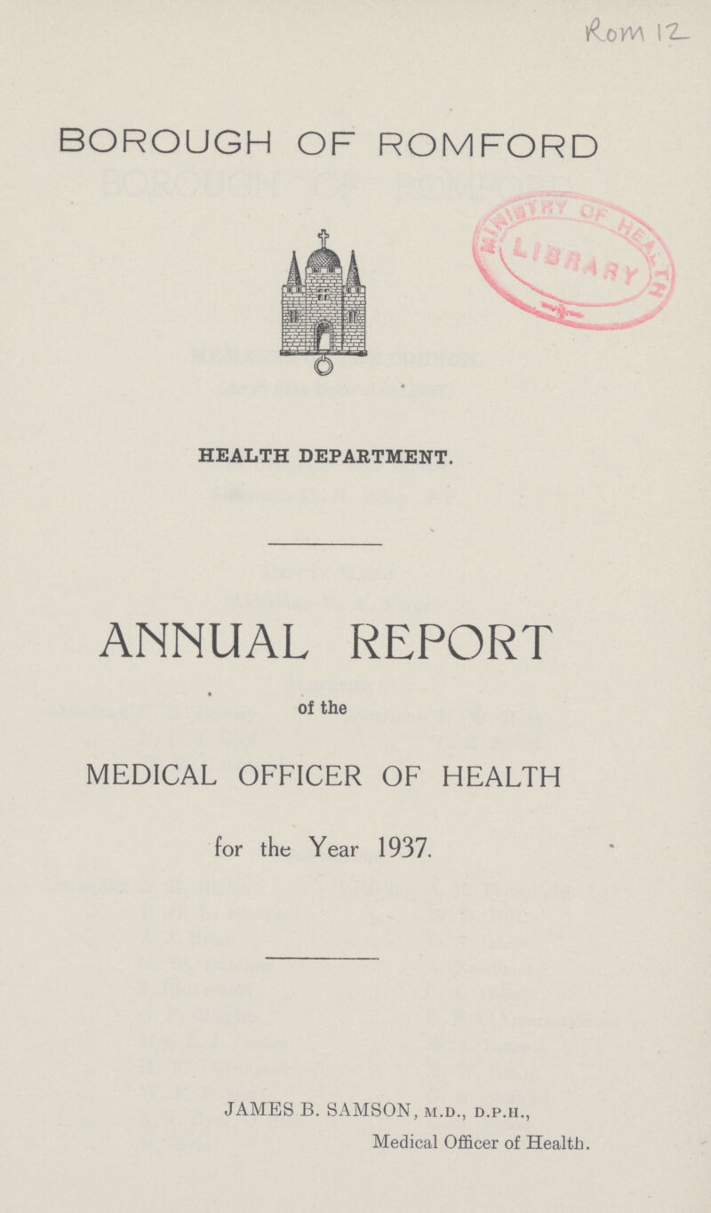 Ro m 12 BOROUGH OF ROMFORD HEALTH DEPARTMENT. ANNUAL REPORT of the MEDICAL OFFICER OF HEALTH for the Year 1937. JAMES B. SAMSON, m.d., d.p.ii., Medical Officer of Health.