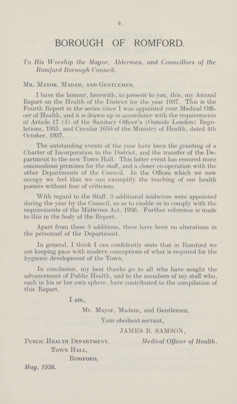 6 BOROUGH OF ROMFORD. To His Worship the Mayor, Aldermen, and Councillors of the Romford Borough Council. Mr. Mayor, Madam, and Gentlemen, I have the honour, herewith, to present to you, this, my Annual Report on the Health of the District for the year 1937. This is the Fourth Report in the series since 1 was appointed your Medical Offi cer of Health, and it is drawn up in accordance with the requirements of Article 17 (5) of the Sanitary Officer's (Outside London) Regu lations, 1935, and Circular 1650 of the Ministry of Health, dated 4th October, 1937. The outstanding events of the year have been the granting of a Charter of Incorporation to the District, and the transfer of the De partment to the new Town Hall. This latter event has ensured more commodious premises for the staff, and a closer co-operation with the other Departments of the Council. In the Offices which we now occupy we feel that we can exemplify the teaching of our health posters without fear of criticism. With regard to the Staff, 3 additional midwives were appointed during the year by the Council, so as to enable us to comply with the requirements of the Midwives Act, 1936. Further reference is made to this in the body of the Report. Apart from these 3 additions, there have been no alterations in the personnel of the Department. In general, I think I can confidently state that in Romford we are keeping pace with modern conceptions of what is required for the hygienic development of the Town. In conclusion, my best thanks go to all who have sought the advancement of Public Health, and to the members of my staff who, each in his or her own sphere, have contributed to the compilation of this Report. I am, Mr. Mayor, Madam, and Gentlemen, Your obedient servant, JAMES B. SAMSON, Public Health Department, Medical Officer of Health. Town Hall, Romford, May, 1938.