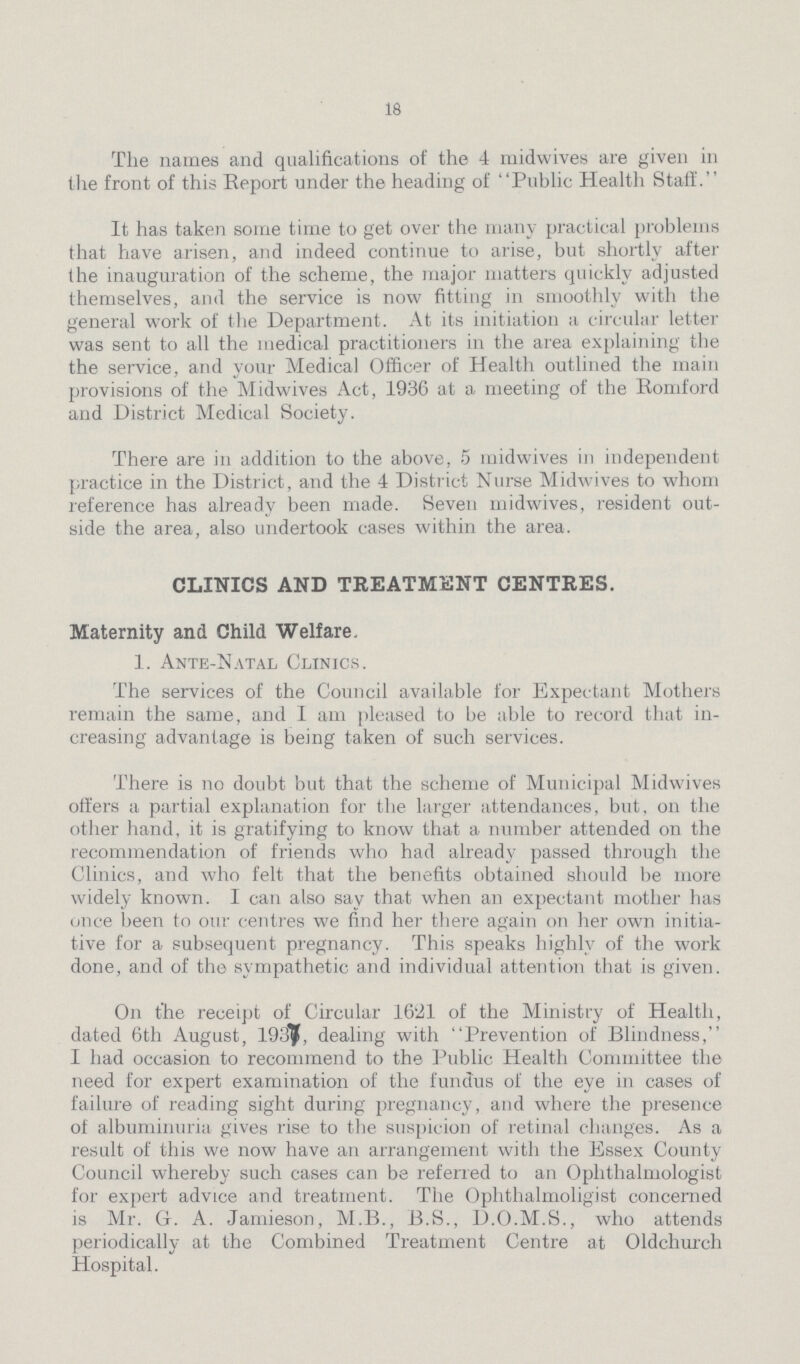 18 The names and qualifications of the 4 midwives are given in the front of this Report under the heading of Public Health Staff. It has taken some time to get over the many practical problems that have arisen, and indeed continue to arise, but shortly after the inauguration of the scheme, the major matters quickly adjusted themselves, and the service is now fitting in smoothly with the general work of the Department. At its initiation a circular letter was sent to all the medical practitioners in the area explaining the the service, and your Medical Officer of Health outlined the main provisions of the Midwives Act, 1936 at a meeting of the Romford and District Medical Society. There are in addition to the above, 5 midwives in independent practice in the District, and the 4 Distinct Nurse Midwives to whom reference has already been made. Seven midwives, resident out side the area, also undertook cases within the area. CLINICS AND TREATMENT CENTRES. Maternity and Child Welfare. 1. Ante-Natal Clinics. The services of the Council available for Expectant Mothers remain the same, and 1 am pleased to be able to record that in creasing advantage is being taken of such services. There is no doubt but that the scheme of Municipal Midwives offers a partial explanation for the larger attendances, but, on the other hand, it is gratifying to know that a number attended on the recommendation of friends who had already passed through the Clinics, and who felt that the benefits obtained should be more widely known. I can also say that when an expectant mother has once been to our centres we find her there again on her own initia tive for a subsequent pregnancy. This speaks highly of the work done, and of the sympathetic and individual attention that is given. On the receipt of Circular 1621 of the Ministry of Health, dated 6th August, 1937, dealing with Prevention of Blindness, I had occasion to recommend to the Public Health Committee the need for expert examination of the fundus of the eye in cases of failure of reading sight during pregnancy, and where the presence of albuminuria gives rise to the suspicion of retinal changes. As a result of this we now have an arrangement with the Essex County Council whereby such cases can be referred to an Ophthalmologist for expert advice and treatment. The Ophthalmoligist concerned is Mr. G. A. Jamieson, M.B., B.S., D.O.M.S., who attends periodically at the Combined Treatment Centre at Oldchurch Hospital.