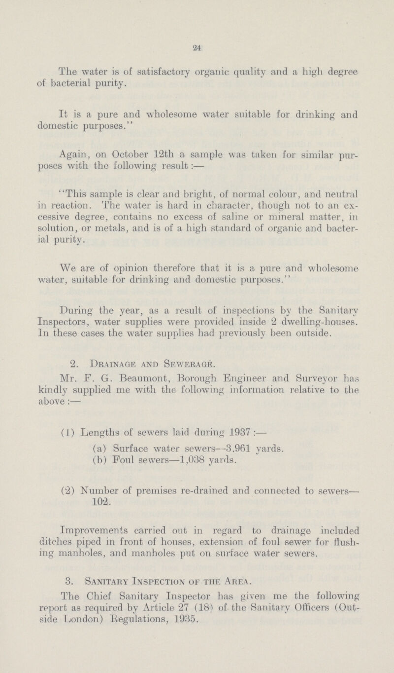 24 The water is of satisfactory organic quality and a high degree of bacterial purity. It is a pure and wholesome water suitable for drinking and domestic purposes. Again, on October 12th a sample was taken for similar pur poses with the following result:— This sample is clear and bright, of normal colour, and neutral in reaction. The water is hard in character, though not to an ex cessive degree, contains no excess of saline or mineral matter, in solution, or metals, and is of a high standard of organic and bacter ial purity. We are of opinion therefore that it is a pure and wholesome water, suitable for drinking and domestic purposes. During the year, as a result of inspections by the Sanitary Inspectors, water supplies were provided inside 2 dwelling-houses. In these cases the water supplies had previously been outside. 2. Drainage and Sewerage. Mr. F. G. Beaumont, Borough Engineer and Surveyor has kindly supplied me with the following information relative to the above:— (1) Lengths of sewers laid during 1937 (a) Surface water sewers—3.961 yards. (b) Foul sewers—1,038 yards. (2) Number of premises re-drained and connected to sewers— 102. Improvements carried out in regard to drainage included ditches piped in front of houses, extension of foul sewer for flush ing manholes, and manholes put on surface water sewers. 3. Sanitary Inspection of the Area. The Chief Sanitary Inspector has given me the following report as required by Article 27 (18) of the Sanitary Officers (Out side London) Begulations, 1935.