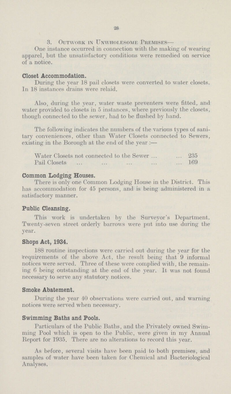 28 3. Outwork in Unwholesome Premises— One instance occurred in connection with the making of wearing apparel, but the unsatisfactory conditions were remedied on service of a notice. Closet Accommodation. During the year 18 pail closets were converted to water closets. In 18 instances drains were relaid. Also, during the year, water waste preventers were fitted, and water provided to closets in 5 instances, where previously the closets, though connected to the sewer, had to be flushed by hand. The following indicates the numbers of the various types of sani tary conveniences, other than Water Closets connected to Sewers, existing in the Borough at the end of the year:— Water Closets not connected to the Sewer 235 Pail Closets 169 Common Lodging Houses. There is only one Common Lodging House in the District. This has accommodation for 45 persons, and is being administered in a satisfactory manner. Public Cleansing. This work is undertaken by the Surveyor's Department. Twenty-seven street orderly barrows were put into use during the year. Shops Act, 1934. 188 routine inspections were carried out during the year for the requirements of the above Act, the result being that 9 informal notices were served. Three of these were complied with, the remain ing 6 being outstanding at the end of the year. It was not found necessary to serve any statutory notices. Smoke Abatement. During the year 40 observations were carried out, and warning notices were served when necessary. Swimming Baths and Pools. Particulars of the Public Baths, and the Privately owned Swim ming Pool which is open to the Public, were given in my Annual Report for 1935. There are no alterations to record this year. As before, several visits have been paid to both premises, and samples of water have been taken for Chemical and Bacteriological Analyses.