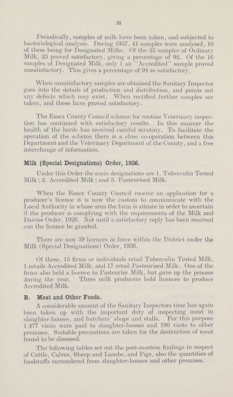 32 Periodically, samples of milk have been taken, and subjected to bacteriological analysis. During 1937, 41 samples were analysed, 16 of these being for Designated Milks. Of the 25 samples of Ordinary Milk, 23 proved satisfactory, giving a percentage of 92. Of the 16 samples of Designated Milk, only 1 an Accredited sample proved unsatisfactory. This gives a percentage of 94 as satisfactory. When unsatisfactory samples are obtained the Sanitary Inspector goes into the details of production and distribution, and points out any defects which may exist. When rectified further samples are taken, and these have proved satisfactory. The Essex County Council scheme for routine Veterinary inspec tion has continued with satisfactory results. In this manner the health of the herds has received careful scrutiny. To facilitate the operation of the scheme there is a close co-operation between this Department and the Veterinary Department of the County, and a free interchange of information. Milk (Special Designations) Order, 1936. Under this Order the main designations are 1. Tuberculin Tested Milk; 2. Accredited Milk; and 3. Pasteurised Milk. When the Essex County Council receive an application for a producer's licence it is now the custom to communicate with the Local Authority in whose area the farm is situate in order to ascertain if the producer is complying with the requirements of the Milk and Dairies Order, 1926. Not until a satisfactory reply has been received can the licence be granted. There are now 39 licences in force within the District under the Milk (Special Designations) Order, 1936. Of these, 15 firms or individuals retail Tuberculin Tested Milk, 1 retails Accredited Milk, and 17 retail Pasteurised Milk. One of the firms also held a licence to Pasteurise Milk, but gave up the process during the year. Three milk producers hold licences to produce Accredited Milk. B. Meat and Other Foods. A considerable amount of the Sanitary Inspectors time has again been taken up with the important duty of inspecting meat in slaughter-houses, and butchers' shops and stalls. For this purpose 1,477 visits were paid to slaughter-houses and 190 visits to other premises. Suitable precautions are taken for the destruction of meat found to be diseased. The following tables set out the post-mortem findings in respect of Cattle, Calves, Sheep and Lambs, and Pigs, also the quantities of foodstuffs surrendered from slaughter-houses and other premises.