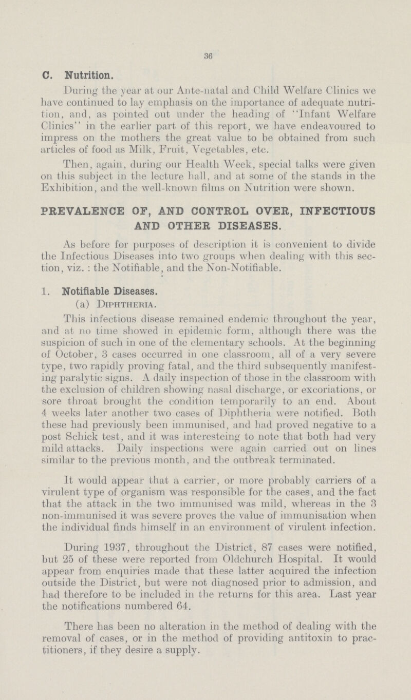 36 C. Nutrition. During the year at our Ante-natal and Child Welfare Clinics we have continued to lay emphasis on the importance of adequate nutri tion, and, as pointed out under the heading of Infant Welfare Clinics in the earlier part of this report, we have endeavoured to impress on the mothers the great value to be obtained from such articles of food as Milk, Fruit, Vegetables, etc. Then, again, during our Health Week, special talks were given on this subject in the lecture hall, and at some of the stands in the Exhibition, and the well-known films on Nutrition were shown. PREVALENCE OF, AND CONTROL OVER, INFECTIOUS AND OTHER DISEASES. As before for purposes of description it is convenient to divide the Infectious Diseases into two groups when dealing with this sec tion, viz.: the Notifiable, and the Non-Notifiable. 1. Notifiable Diseases. (a) Diphtheria. This infectious disease remained endemic throughout the year, and at no time showed in epidemic form, although there was the suspicion of such in one of the elementary schools. At the beginning of October, 3 cases occurred in one classroom, all of a very severe type, two rapidly proving fatal, and the third subsequently manifest ing paralytic signs. A daily inspection of those in the classroom with the exclusion of children showing nasal discharge, or excoriations, or sore throat brought the condition temporarily to an end. About 4 weeks later another two cases of Diphtheria were notified. Both these had previously been immunised, and had proved negative to a post Schick test, and it was interesteing to note that both had very mild attacks. Daily inspections were again carried out on lines similar to the previous month, and the outbreak terminated. It would appear that a carrier, or more probably carriers of a virulent type of organism was responsible for the cases, and the fact that the attack in the two immunised was mild, whereas in the 3 non-immunised it was severe proves the value of immunisation when the individual finds himself in an environment of virulent infection. During 1937, throughout the District, 87 cases were notified, but 25 of these were reported from Oldchurch Hospital. It would appear from enquiries made that these latter acquired the infection outside the District, but were not diagnosed prior to admission, and had therefore to be included in the returns for this area. Last year the notifications numbered 64. There has been no alteration in the method of dealing with the removal of cases, or in the method of providing antitoxin to prac titioners, if they desire a supply.