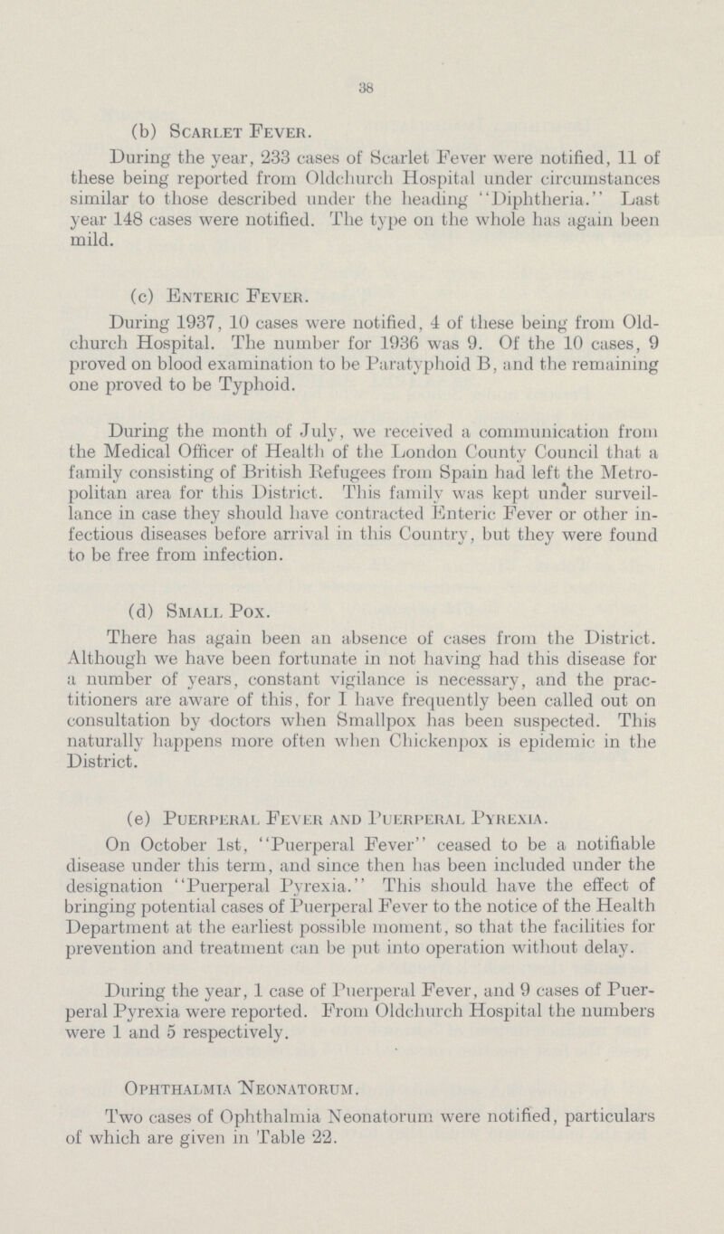 38 (b) Scarlet Fever. During the year, 233 cases of Scarlet Fever were notified, 11 of these being reported from Oldchurcli Hospital under circumstances similar to those described under the heading Diphtheria. Last year 148 cases were notified. The type on the whole has again been mild. (c) Enteric Fever. During 1937, 10 cases were notified, 4 of these being from Old church Hospital. The number for 1936 was 9. Of the 10 cases, 9 proved on blood examination to be Paratyphoid B, and the remaining one proved to be Typhoid. During the month of July, we received a communication from the Medical Officer of Health of the London County Council that a family consisting of British Befugees from Spain had left the Metro politan area for this District. This family was kept under surveil lance in case they should have contracted Enteric Fever or other in fectious diseases before arrival in this Country, but they were found to be free from infection. (d) Small Pox. There has again been an absence of cases from the District. Although we have been fortunate in not having had this disease for a number of years, constant vigilance is necessary, and the prac titioners are aware of this, for 1 have frequently been called out on consultation by doctors when Smallpox has been suspected. This naturally happens more often when Cliickenpox is epidemic in the District. (e) Puerperal Fever and Puerperal Pyrexia. On October 1st, Puerperal Fever ceased to be a notifiable disease under this term, and since then has been included under the designation Puerperal Pyrexia. This should have the effect of bringing potential cases of Puerperal Fever to the notice of the Health Department at the earliest possible moment, so that the facilities for prevention and treatment can be put into operation without delay. During the year, 1 case of Puerperal Fever, and 9 cases of Puer peral Pyrexia were reported. From Oldchurch Hospital the numbers were 1 and 5 respectively. Ophthalmia Neonatorum. Two cases of Ophthalmia Neonatorum were notified, particulars of which are given in Table 22.