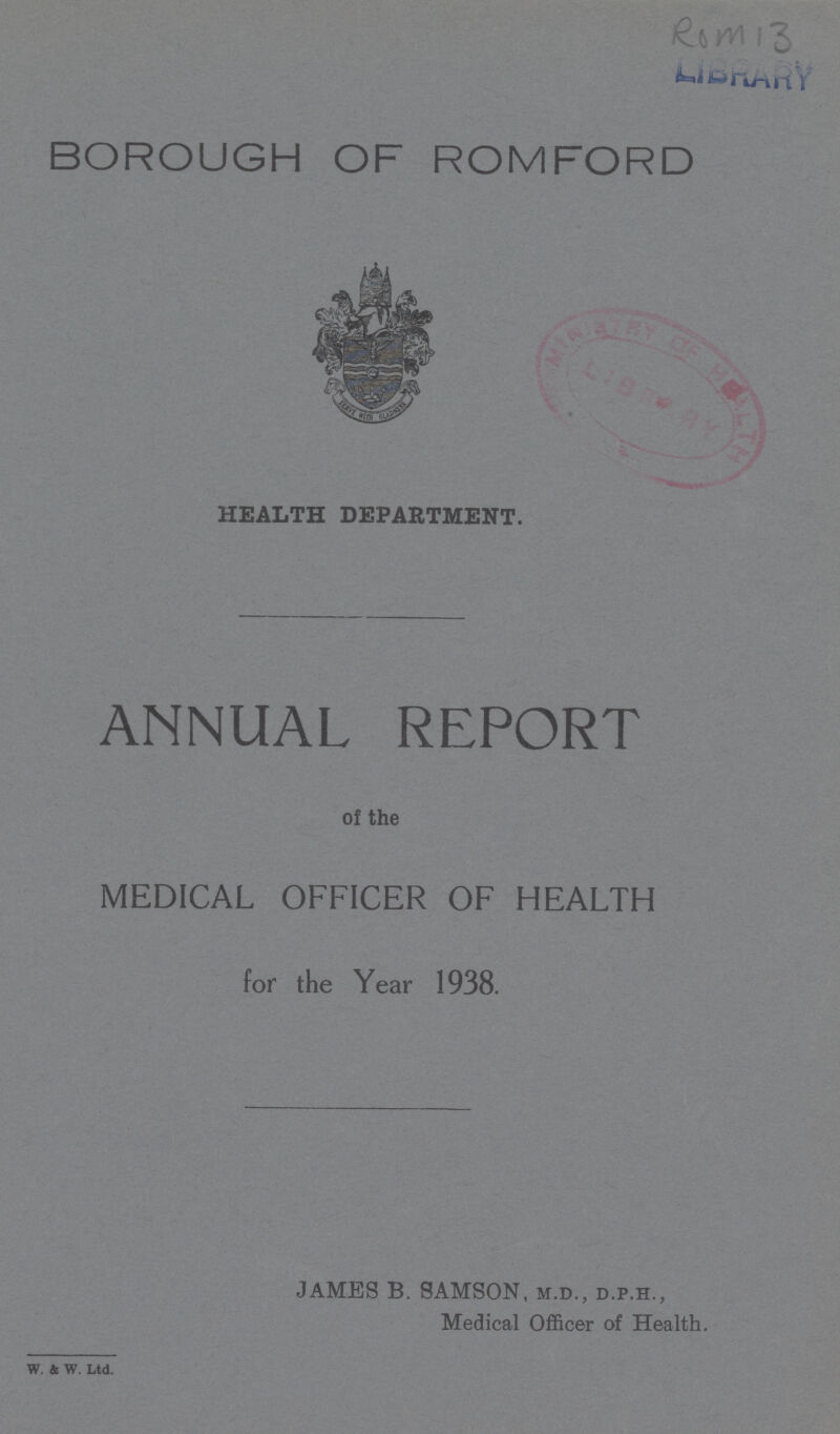 Rom 13 LIBRARY BOROUGH OF ROMFORD HEALTH DEPARTMENT. ANNUAL REPORT of the MEDICAL OFFICER OF HEALTH for the Year 1938. W. & W. Ltd. JAMES B. SAMSON, m.d., d.p.h., Medical Officer of Health.