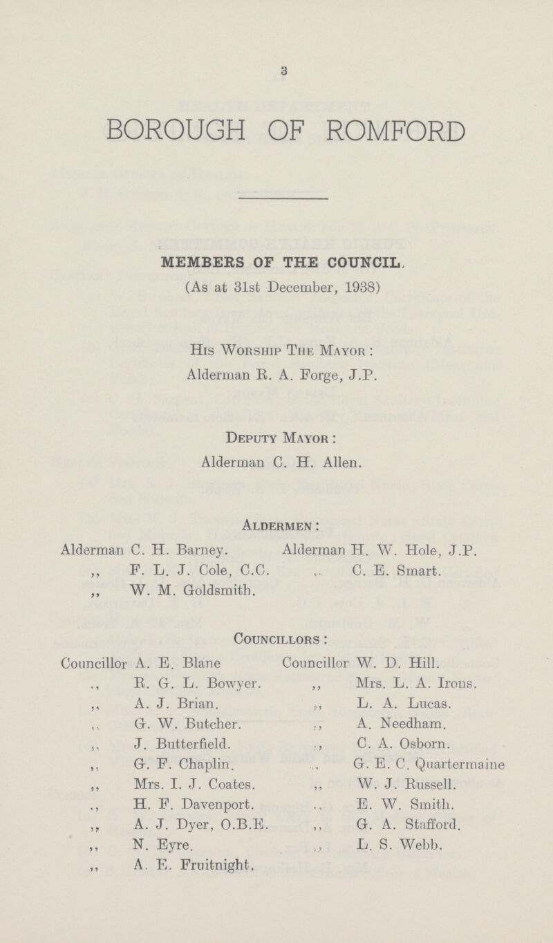 3 BOROUGH OF ROMFORD MEMBERS OF THE COUNCIL, (As at 31st December, 1938) His Worship The Mayor : Alderman R. A. Forge, J.P. Deputy Mayor : Alderman C. H. Allen. Aldermen : Alderman C. H. Barney. Alderman H. W. Hole, J.P. F. L. J. Cole, C.C. C. E. Smart. W. M. Goldsmith. Councillors : Councillor A. E. Blane Councillor W. D. Hill. ,, E. G. L. Bowyer. ,, Mrs. L. A. Irons. ,, A. J. Brian. ,, L. A. Lucas. ,, G. W. Butcher. ,, A. Needham. ,, J. Butterfield. ,, C. A. Osborn. ,, G. F. Chaplin. ,, G. E. C. Quartermaine ,, Mrs. I.J. Coates. ,, W. J. Russell. ., H. F. Davenport. E. W. Smith. ,, A. J. Dyer, O.B.E. „ G. A. Stafford. ,, N. Eyre. ,, L. S. Webb. ,, A. E. Fruitnight,