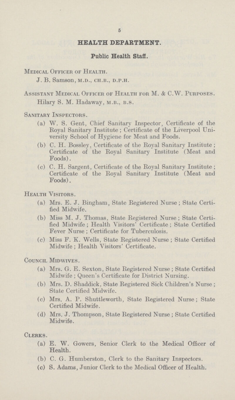 5 HEALTH DEPAKTMENT. Public Health Staff. Medical Officer of Health. J. B. Samson, m.d., ch.b., d.p.h. Assistant Medical Officer of Health for M. & C.W. Purposes. Hilary S. M. Hadaway, m.b., b.s. Sanitary Inspectors. (a) W. S. Gent, Chief Sanitary Inspector, Certificate of the Royal Sanitary Institute ; Certificate of the Liverpool Uni versity School of Hygiene for Meat and Foods. (b) C. H. Bossley, Certificate of the Royal Sanitary Institute; Certificate of the Royal Sanitary Institute (Meat and Foods). (c) C. H. Sargent, Certificate of the Royal Sanitary Institute ; Certificate of the Royal Sanitary Institute (Meat and Foods). Health Visitors. (a) Mrs. E. J. Bingham, State Registered Nurse ; State Certi fied Midwife. (b) Miss M. J. Thomas, State Registered Nurse; State Certi fied Midwife ; Health Visitors' Certificate ; State Certified Fever Nurse ; Certificate for Tuberculosis. (c) Miss F. K. Wells, State Registered Nurse; State Certified Midwife ; Health Visitors' Certificate. Council Midwives. (a) Mrs. G. E. Sexton, State Registered Nurse; State Certified Midwife ; Queen's Certificate for District Nursing. (b) Mrs. D. Shaddick, State Registered Sick Children's Nurse ; State Certified Midwife. (c) Mrs. A. P. Shuttleworth, State Registered Nurse; State Certified Midwife. (d) Mrs. J. Thompson, State Registered Nurse ; State Certified Midwife. Clerks. (a) E. W. Gowers, Senior Clerk to the Medical Officer of Health. (b) C. G. Humberston, Clerk to the Sanitary Inspectors. (c) S. Adams, Junior Clerk to the Medical Officer of Health.