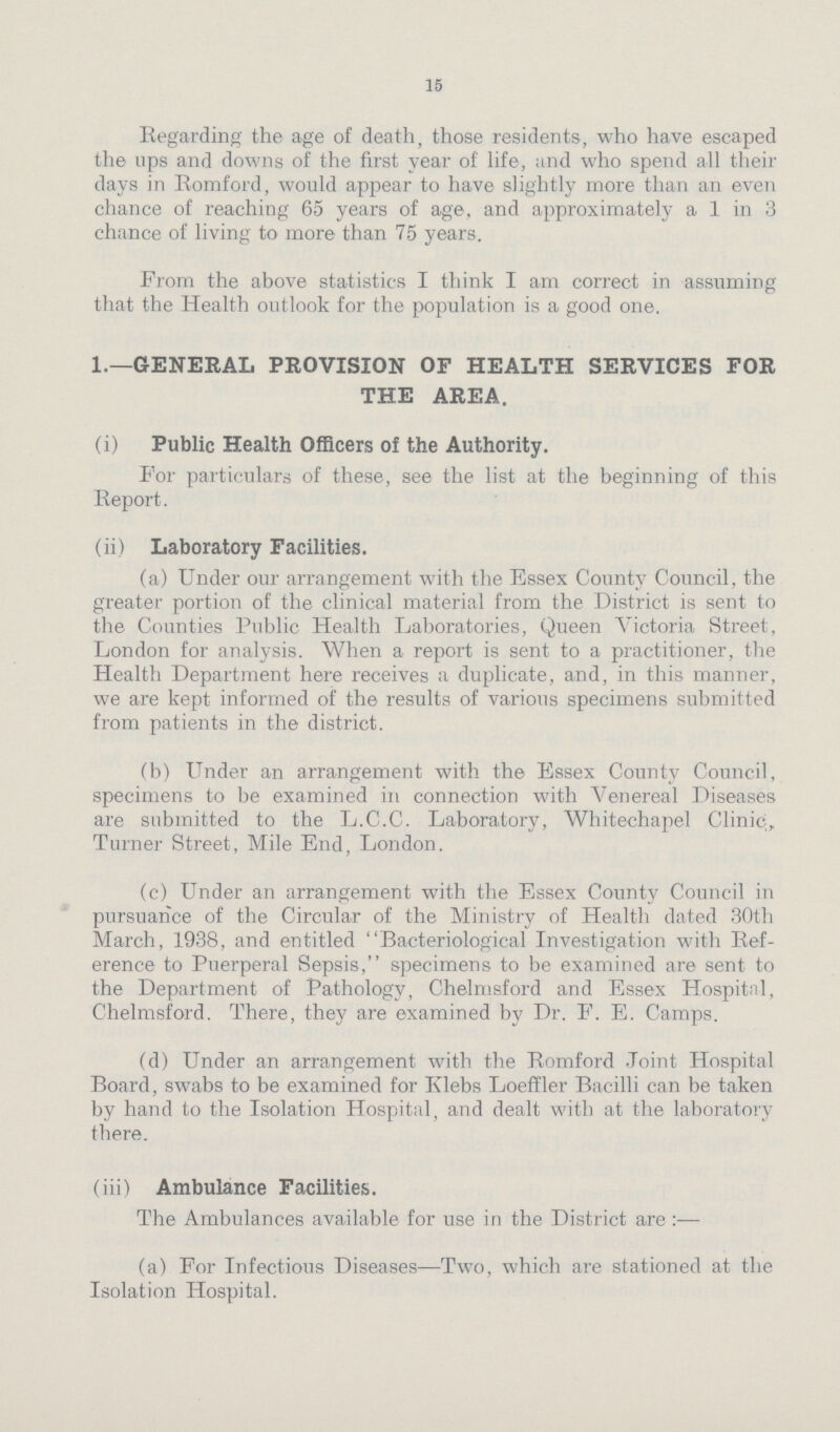 15 Regarding the age of death, those residents, who have escaped the ops and downs of the first year of life, and who spend all their days in Romford, would appear to have slightly more than an even chance of reaching 65 years of age, and approximately a 1 in 3 chance of living to more than 75 years. From the above statistics I think I am correct in assuming that the Health outlook for the population is a good one. 1.—GENERAL PROVISION OF HEALTH SERVICES FOR THE AREA. (i) Public Health Officers of the Authority. For particulars of these, see the list at the beginning of this Report. (ii) Laboratory Facilities. (a) Under our arrangement with the Essex County Council, the greater portion of the clinical material from the District is sent to the Counties Public Health Laboratories, Queen Victoria Street, London for analysis. When a report is sent to a practitioner, the Health Department here receives a duplicate, and, in this manner, we are kept informed of the results of various specimens submitted from patients in the district. (b) Under an arrangement with the Essex County Council, specimens to be examined in connection with Venereal Diseases are submitted to the L.C.C. Laboratory, Whitechapel Clinic,, Turner Street, Mile End, London. (c) Under an arrangement with the Essex County Council in pursuance of the Circular of the Ministry of Health dated 30th March, 1938, and entitled Bacteriological Investigation with Ref erence to Puerperal Sepsis, specimens to be examined are sent to the Department of Pathology, Chelmsford and Essex Hospital, Chelmsford. There, they are examined by Dr. F. E. Camps. (d) Under an arrangement with the Romford Joint Hospital Board, swabs to be examined for Klebs Loeffler Bacilli can be taken by hand to the Isolation Hospital, and dealt with at the laboratory there. (iii) Ambulance Facilities. The Ambulances available for use in the District are (a) For Infectious Diseases—Two, which are stationed at the Isolation Hospital.