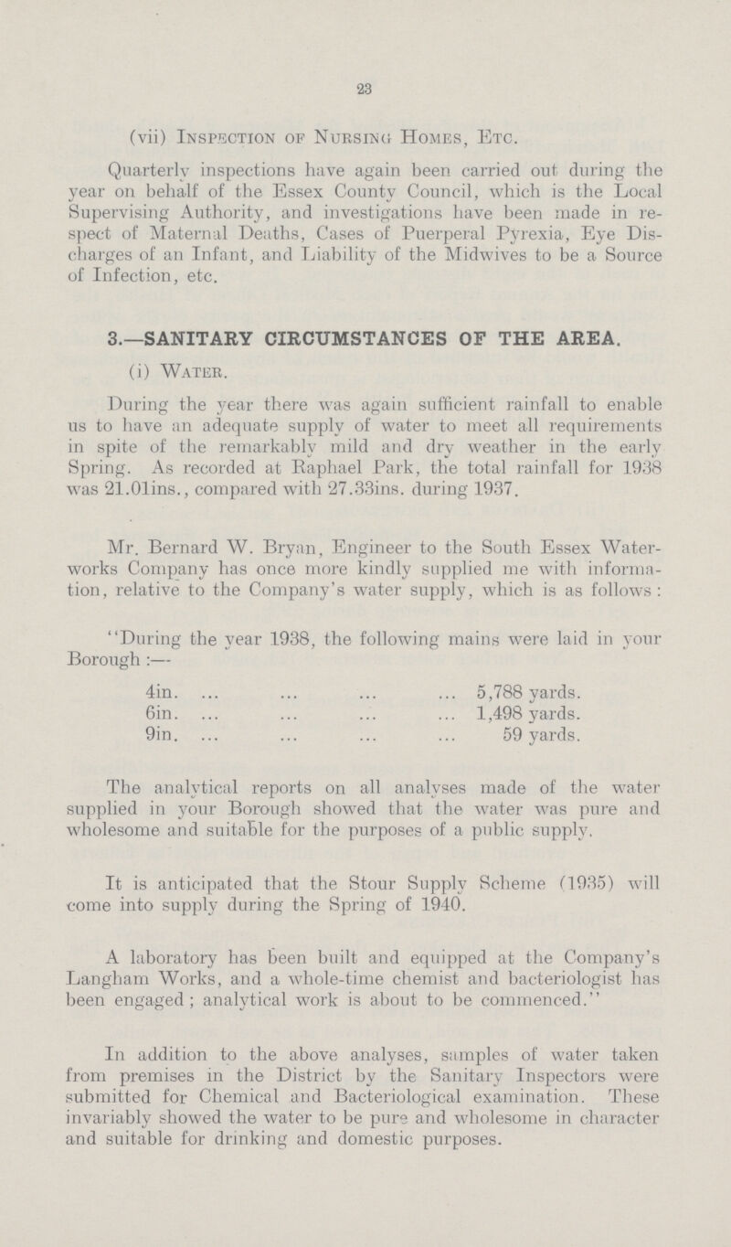 23 (vii) Inspection of Nursing Homes, Etc. Quarterly inspections have again been carried out during the year on behalf of the Essex County Council, which is the Local Supervising Authority, and investigations have been made in re spect of Maternal Deaths, Cases of Puerperal Pyrexia, Eye Dis charges of an Infant, and Liability of the Midwives to be a Source of Infection, etc. 3.—SANITARY CIRCUMSTANCES OF THE AREA. (i) Water. During the year there was again sufficient rainfall to enable us to have an adequate supply of water to meet all requirements in spite of the remarkably mild and dry weather in the early Spring. As recorded at Raphael Park, the total rainfall for 1938 was 21.01ins., compared with 27.33ins. during 1937. Mr. Bernard W. Bryan, Engineer to the South Essex Water works Company has once more kindly supplied me with informa tion, relative to the Company's water supply, which is as follows: During the year 1938, the following mains were laid in your Borough:— 4in 5,788 yards. 6in 1,498 yards. 9in 59 yards. The analytical reports on all analyses made of the water supplied in your Borough showed that the water was pm*e and wholesome and suitable for the purposes of a public supply. It is anticipated that the Stour Supply Scheme (1935) will come into supply during the Spring of 1940. A laboratory has been built and equipped at the Company's Langham Works, and a whole-time chemist and bacteriologist has been engaged; analytical work is about to be commenced. In addition to the above analyses, samples of water taken from premises in the District by the Sanitary Inspectors were submitted for Chemical and Bacteriological examination. These invariably showed the water to be pure and wholesome in character and suitable for drinking and domestic purposes.