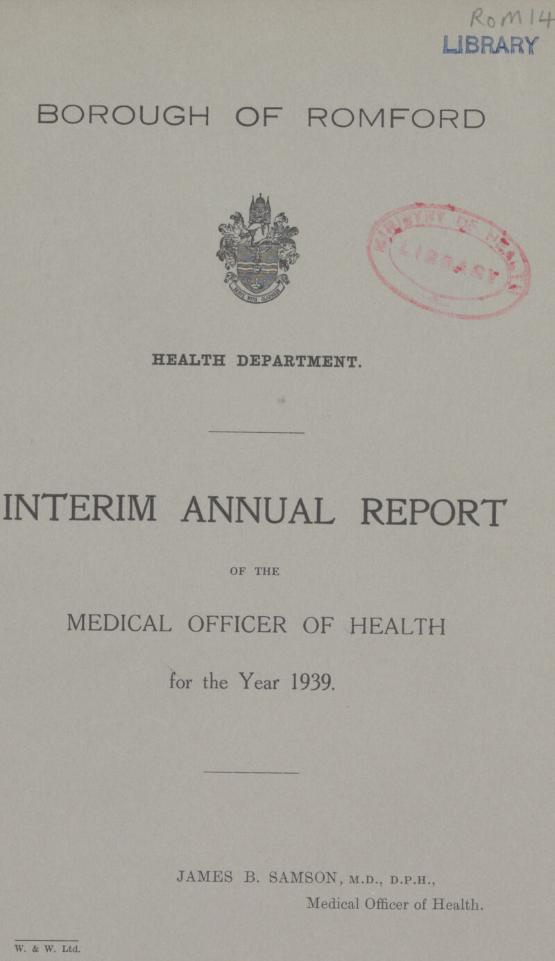 Rom 14 BOROUGH OF ROMFORD HEALTH DEPARTMENT. INTERIM ANNUAL REPORT OF THE MEDICAL OFFICER OF HEALTH for the Year 1939. JAMES B. SAMSON, M.D., D.P.H., Medical Officer of Health. W. & W. Ltd.