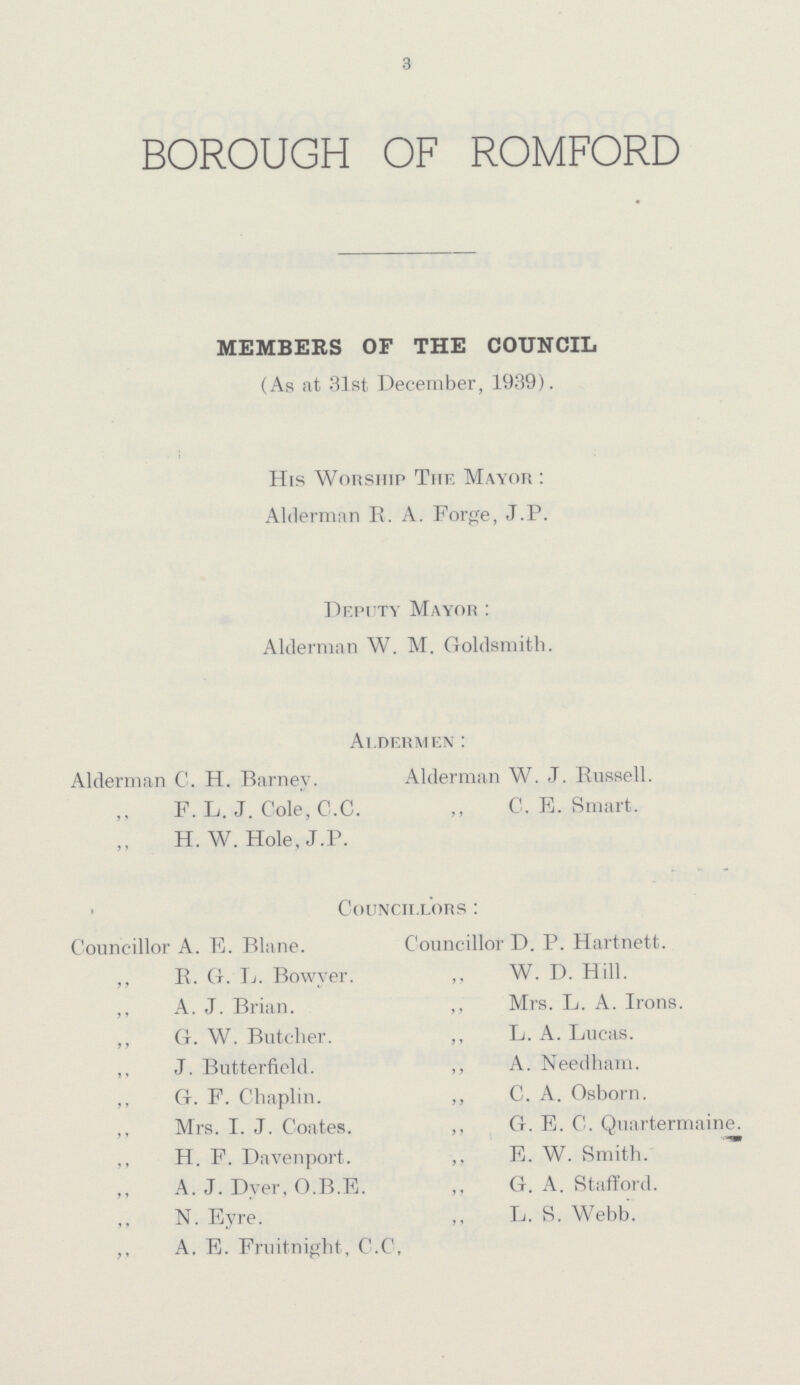 3 BOROUGH OF ROMFORD MEMBERS OF THE COUNCIL (As at 31st December, 1939). His Worship The. Mayor : Alderman R. A. Forge, J.P. Deputy Mayor: Alderman W. M. Goldsmith. Aldermen: Alderman C. H. Barney. Alderman W. J. Russell. ,, F. L. J. Cole, C.C. ,, C. E. Smart. H. W. Hole, J.P. Councillors: Councillor A. E. Blane. Councillor D. P. Hartnett. ,, R. G. L. Bowyer. ,, W. D. Hill. ,, A. J. Brian. ,, Mrs. L. A. Irons. ,, G. W. Butcher. ,, L. A. Lucas. ,, J. Butterfield. ,, A. Needham. ,, G. F. Chaplin. ,, C. A. Osborn. ,, Mrs. I. J. Coates. ,, G. E. C. Quartermaine. ,, H. F. Davenport. ,, E. W. Smith. A. J. Dyer, O.B.E. ,, G. A. Stafford. N. Eyre. ,, L. S. Webb. ,, A. E. Fruitnight, C.C.