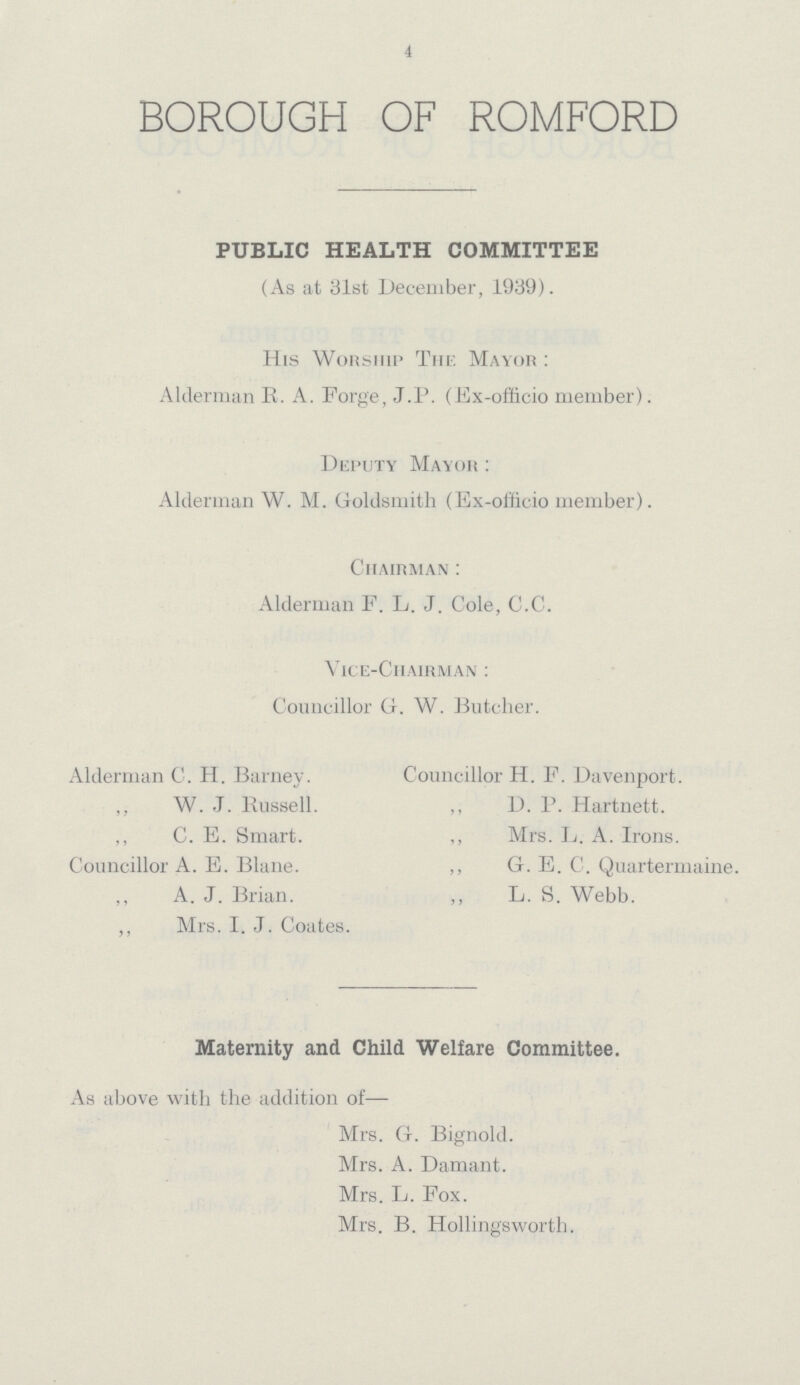 4 BOROUGH OF ROMFORD PUBLIC HEALTH COMMITTEE (As at 31st December, 1939). His Worship The Mayor: Alderman R. A. Forge, J.P. (Ex-officio member). Deputy Mayor: Alderman W. M. Goldsmith (Ex-officio member). Chairman: Alderman F. L. J. Cole, C.C. Vice-Chairman: Councillor G. W. Butcher. Alderman C. H. Barney. ,, W. J. Russell. ,, C. E. Smart. Councillor A. E. Blane. ,, A. J. Brian. ,, Mrs. I. J. Coates. Councillor H. F. Davenport. ,, D. P. Hartnett. ,, Mrs. L. A. Irons. ,, G. E. C. Quartermaine. L. S. Webb. Maternity and Child Welfare Committee. As above with the addition of— Mrs. G. Bignold. Mrs. A. Damant. Mrs. L. Fox. Mrs. B. Hollingsworth.